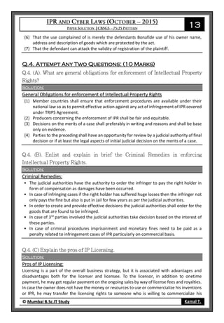 13
© Mumbai B.Sc.IT Study Kamal T.
(6) That the use complained of is merely the defendants Bonafide use of his owner name,
address and description of goods which are protected by the act.
(7) That the defendant can attack the validity of registration of the plaintiff.
Q.4. Attempt Any Two Questions: (10 Marks)
Solution:
General Obligations for enforcement of Intellectual Property Rights
(1) Member countries shall ensure that enforcement procedures are available under their
national law so as to permit effective action against any act of infringement of IPR covered
under TRIPS Agreement.
(2) Producers concerning the enforcement of IPR shall be fair and equitable.
(3) Decisions on the merits of a case shall preferably in writing and reasons and shall be base
only on evidence.
(4) Parties to the preceding shall have an opportunity for review by a judicial authority of final
decision or if at least the legal aspects of initial judicial decision on the merits of a case.
Solution:
Criminal Remedies:
• The judicial authorities have the authority to order the infringer to pay the right holder in
form of compensation as damages have been occurred.
• In case of infringing cases if the right holder has suffered huge losses then the infringer not
only pays the fine but also is put in Jail for few years as per the judicial authorities.
• In order to create and provide effective decisions the judicial authorities shall order for the
goods that are found to be infringed.
• In case of 3rd
parties involved the judicial authorities take decision based on the interest of
these parties.
• In case of criminal procedures imprisonment and monetary fines need to be paid as a
penalty related to infringement cases of IPR particularly on commercial basis.
Solution:
Pros of IP Licensing:
Licensing is a part of the overall business strategy, but it is associated with advantages and
disadvantages both for the licenser and licensee. To the licensor, in addition to onetime
payment, he may get regular payment on the ongoing sales by way of license fees and royalties.
In case the owner does not have the money or resources to use or commercialize his inventions
or IPR, he may transfer the licensing rights to someone who is willing to commercialize his
 