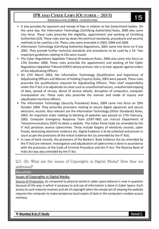 15
© Mumbai B.Sc.IT Study Kamal T.
• It also provides for payment and receipt of fees in relation to the Government bodies. On
the same day, the Information Technology (Certifying Authorities) Rules, 2000 also came
into force. These rules prescribe the eligibility, appointment and working of Certifying
Authorities (CA). These rules also lay down the technical standards, procedures and security
methods to be used by a CA. These rules were amended in 2003, 2004 and 2006
• Information Technology (Certifying Authority) Regulations, 2001 came into force on 9 July
2001. They provide further technical standards and procedures to be used by a CA. Two
important guidelines relating to CAs were issued.
• The Cyber Regulations Appellate Tribunal (Procedure) Rules, 2000 also came into force on
17th October 2000. These rules prescribe the appointment and working of the Cyber
Regulations Appellate Tribunal (CRAT) whose primary role is to hear appeals against orders
of the Adjudicating Officers
• On 17th March 2003, the Information Technology (Qualification and Experience of
Adjudicating Officers and Manner of Holding Enquiry) Rules, 2003 were passed. These rules
prescribe the qualifications required for Adjudicating Officers. Their chief responsibility
under the IT Act is to adjudicate on cases such as unauthorized access, unauthorized copying
of data, spread of viruses, denial of service attacks, disruption of computers, computer
manipulation etc. These rules also prescribe the manner and mode of inquiry and
adjudication by these officers.
• The Information Technology (Security Procedure) Rules, 2004 came into force on 29th
October 2004. They prescribe provisions relating to secure digital signatures and secure
electronic records. Also relevant are the Information Technology (Other Standards) Rules,
2003. An important order relating to blocking of websites was passed on 27th February,
2003. Computer Emergency Response Team (CERT-IND) can instruct Department of
Telecommunications (DOT) to block a website. The Indian Penal Code (as amended by the
IT Act) penalizes several cybercrimes. These include forgery of electronic records, cyber
frauds, destroying electronic evidence etc. Digital Evidence is to be collected and proven in
court as per the provisions of the Indian Evidence Act (as amended by the IT Act).
• In case of bank records, the provisions of the Bankers’ Book Evidence Act (as amended by
the IT Act) are relevant. Investigation and adjudication of cybercrimes is done in accordance
with the provisions of the Code of Criminal Procedure and the IT Act. The Reserve Bank of
India Act was also amended by the IT Act.
Solution:
Issues of Copyrights in Digital Media:
Source of Protection: As compared to physical world in cyber space balance is now in question
because of the way in which it accesses to and use of information is done in Cyber Space. Each
access to such material involves and set of copyright when the simple act of viewing the website
requires the computer to make temporary local copies of data in the computers random access
memory.
 