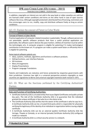 16
© Mumbai B.Sc.IT Study Kamal T.
In addition, copyrights on interest are not sold in the way book or video cassettes are sold but
are licensed under certain conditions and terms on the other hand in case of open sources
software like Linux. Although copyright protected is distributed free of licensing, restrictions and
thus encourages users to run, modify, copy and distribute software freely so long as certain
conditions.
Solution:
Concept of Patent in Cyber World:
Practical application of computer related innovation is patentable. Though, software person are
not patentable, specific software products that have a useful practical application are
patentable, like software used in devices like pace markers. Utilities of invention must be within
the technologies arts. A computer program is eligible for patenting if it makes technological
contribution to the known art. If a program can make a system work faster or efficiently then it
is eligible for patenting.
Some typical software patents are:
• Ideas, systems, methods, algorithms and functions is software products.
• Editing functions, user interface features.
• OS Functions
• Menu Arrangements
• Display Presentations
• Program Language Translations
Patents and trademarks are statutory and hence protected by respective governments with
their jurisdiction. Common law right in a universal perspective protects copyrights as most
countries are signatories to Berne and universal copyright inventions both revised in 1971.
Solution:
Role and Function of Certifying Authorities:
• Certificate Authority (CA) is a trusted entity that issues Digital Certificates and public-private
key pairs. The role of the Certificate Authority (CA) is to guarantee that the individual
granted the unique certificate in fact who he or she claims to be.
• The Certificate Authority (CA) verifies that the owner of the certificate is who he says he is.
A Certificate Authority (CA) can be a trusted third party which is responsible for physically
verifying the legitimacy of the identity of an individual or organization before issuing a digital
certificate.
• A Certificate Authority (CA) can be an external (public) Certificate Authority (CA) like
Verisign, Thawte or Comodo, or an internal (private) Certificate Authority (CA) configured
inside our network.
• A Certificate Authority (CA) is a critical security service in a network.
 