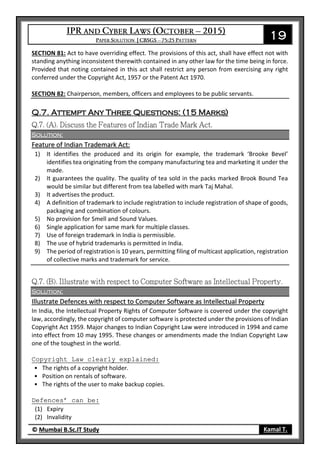 19
© Mumbai B.Sc.IT Study Kamal T.
SECTION 81: Act to have overriding effect. The provisions of this act, shall have effect not with
standing anything inconsistent therewith contained in any other law for the time being in force.
Provided that noting contained in this act shall restrict any person from exercising any right
conferred under the Copyright Act, 1957 or the Patent Act 1970.
SECTION 82: Chairperson, members, officers and employees to be public servants.
Q.7. Attempt Any Three Questions: (15 Marks)
Solution:
Feature of Indian Trademark Act:
1) It identifies the produced and its origin for example, the trademark ‘Brooke Bevel’
identifies tea originating from the company manufacturing tea and marketing it under the
made.
2) It guarantees the quality. The quality of tea sold in the packs marked Brook Bound Tea
would be similar but different from tea labelled with mark Taj Mahal.
3) It advertises the product.
4) A definition of trademark to include registration to include registration of shape of goods,
packaging and combination of colours.
5) No provision for Smell and Sound Values.
6) Single application for same mark for multiple classes.
7) Use of foreign trademark in India is permissible.
8) The use of hybrid trademarks is permitted in India.
9) The period of registration is 10 years, permitting filing of multicast application, registration
of collective marks and trademark for service.
Solution:
Illustrate Defences with respect to Computer Software as Intellectual Property
In India, the Intellectual Property Rights of Computer Software is covered under the copyright
law, accordingly, the copyright of computer software is protected under the provisions of Indian
Copyright Act 1959. Major changes to Indian Copyright Law were introduced in 1994 and came
into effect from 10 may 1995. These changes or amendments made the Indian Copyright Law
one of the toughest in the world.
Copyright Law clearly explained:
• The rights of a copyright holder.
• Position on rentals of software.
• The rights of the user to make backup copies.
Defences’ can be:
(1) Expiry
(2) Invalidity
 