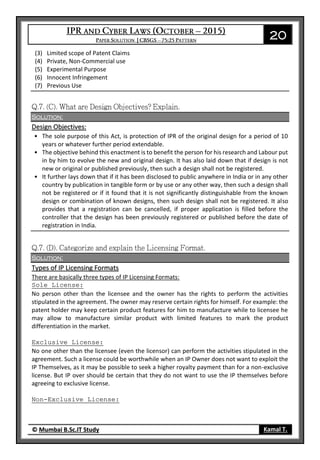20
© Mumbai B.Sc.IT Study Kamal T.
(3) Limited scope of Patent Claims
(4) Private, Non-Commercial use
(5) Experimental Purpose
(6) Innocent Infringement
(7) Previous Use
Solution:
Design Objectives:
• The sole purpose of this Act, is protection of IPR of the original design for a period of 10
years or whatever further period extendable.
• The objective behind this enactment is to benefit the person for his research and Labour put
in by him to evolve the new and original design. It has also laid down that if design is not
new or original or published previously, then such a design shall not be registered.
• It further lays down that if it has been disclosed to public anywhere in India or in any other
country by publication in tangible form or by use or any other way, then such a design shall
not be registered or if it found that it is not significantly distinguishable from the known
design or combination of known designs, then such design shall not be registered. It also
provides that a registration can be cancelled, if proper application is filled before the
controller that the design has been previously registered or published before the date of
registration in India.
Solution:
Types of IP Licensing Formats
There are basically three types of IP Licensing Formats:
Sole License:
No person other than the licensee and the owner has the rights to perform the activities
stipulated in the agreement. The owner may reserve certain rights for himself. For example: the
patent holder may keep certain product features for him to manufacture while to licensee he
may allow to manufacture similar product with limited features to mark the product
differentiation in the market.
Exclusive License:
No one other than the licensee (even the licensor) can perform the activities stipulated in the
agreement. Such a license could be worthwhile when an IP Owner does not want to exploit the
IP Themselves, as it may be possible to seek a higher royalty payment than for a non-exclusive
license. But IP over should be certain that they do not want to use the IP themselves before
agreeing to exclusive license.
Non-Exclusive License:
 