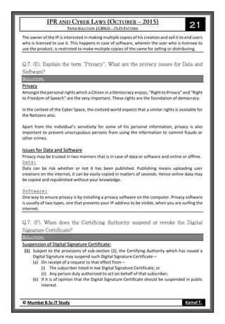 21
© Mumbai B.Sc.IT Study Kamal T.
The owner of the IP is interested in making multiple copies of his creation and sell it to end users
who is licensed to use it. This happens in case of software, wherein the user who is licensee to
use the product, is restricted to make multiple copies of the same for selling or distributing.
Solution:
Privacy
Amongst the personal rights which a Citizen in a Democracy enjoys, “Right to Privacy” and “Right
to Freedom of Speech” are the very important. These rights are the foundation of democracy.
In the context of the Cyber Space, the civilized world expects that a similar rights is available for
the Netizens also.
Apart from the individual’s sensitivity for some of his personal information, privacy is also
important to prevent unscrupulous persons from using the information to commit frauds or
other crimes.
Issues for Data and Software
Privacy may be trusted in two manners that is in case of data or software and online or offline.
Data:
Data can be risk whether or not it has been published. Publishing means uploading user
creations on the internet, it can be easily copied in matters of seconds. Hence online data may
be copied and republished without your knowledge.
Software:
One way to ensure privacy is by installing a privacy software on the computer. Privacy software
is usually of two types, one that prevents your IP address to be visible, when you are surfing the
internet.
Solution:
Suspension of Digital Signature Certificate:
(1) Subject to the provisions of sub-section (2), the Certifying Authority which has issued a
Digital Signature may suspend such Digital Signature Certificate –
(a) On receipt of a request to that effect from –
(i) The subscriber listed in toe Digital Signature Certificate; or
(ii) Any person duly authorized to act on behalf of that subscriber,
(b) If it is of opinion that the Digital Signature Certificate should be suspended in public
interest.
 