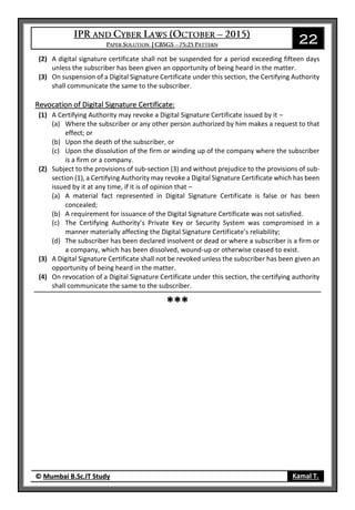 22
© Mumbai B.Sc.IT Study Kamal T.
(2) A digital signature certificate shall not be suspended for a period exceeding fifteen days
unless the subscriber has been given an opportunity of being heard in the matter.
(3) On suspension of a Digital Signature Certificate under this section, the Certifying Authority
shall communicate the same to the subscriber.
Revocation of Digital Signature Certificate:
(1) A Certifying Authority may revoke a Digital Signature Certificate issued by it –
(a) Where the subscriber or any other person authorized by him makes a request to that
effect; or
(b) Upon the death of the subscriber, or
(c) Upon the dissolution of the firm or winding up of the company where the subscriber
is a firm or a company.
(2) Subject to the provisions of sub-section (3) and without prejudice to the provisions of sub-
section (1), a Certifying Authority may revoke a Digital Signature Certificate which has been
issued by it at any time, if it is of opinion that –
(a) A material fact represented in Digital Signature Certificate is false or has been
concealed;
(b) A requirement for issuance of the Digital Signature Certificate was not satisfied.
(c) The Certifying Authority’s Private Key or Security System was compromised in a
manner materially affecting the Digital Signature Certificate’s reliability;
(d) The subscriber has been declared insolvent or dead or where a subscriber is a firm or
a company, which has been dissolved, wound-up or otherwise ceased to exist.
(3) A Digital Signature Certificate shall not be revoked unless the subscriber has been given an
opportunity of being heard in the matter.
(4) On revocation of a Digital Signature Certificate under this section, the certifying authority
shall communicate the same to the subscriber.
***
 