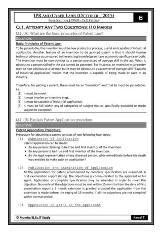 6
© Mumbai B.Sc.IT Study Kamal T.
Q.1. Attempt Any Two Questions: (10 Marks)
Solution:
Basic Principles of Patent Law:
To be patentable, the invention must be new product or process, useful and capable of industrial
application. Another feature of an invention to be granted patent is that it should involve
technical advance as compared to the existing knowledge or have economic significance or both.
The invention must be non-obvious to a person possessed of average skill in the act. What is
obvious to a person skilled in the act cannot be patented. For instance, an invention in carpentry
may be non-obvious to a lay man but it may be obvious to a carpenter of average skill “Capable
of Industrial Application” means that the invention is capable of being made or used in an
industry.
Therefore, for getting a patent, these must be an “invention” and that to must be patentable.
i.e.
(1) It must be novel
(2) It must involve an inventive step.
(3) It must be capable of industrial application.
(4) It must be fall within any of categories of subject matter specifically excluded or made
subject to exception.
Solution:
Patent Application Procedure:
Procedure for obtaining a patent consists of two following four steps:
(1) Submission of Application
Patent application can be made:
• By any person claiming to be tree and first inventor of the invention.
• By any person to be true and first inventor of the invention.
• By the legal representative of any diseased person, who immediately before his death
was entitled to make such an application?
(2) Publication and Examination of Application
All the applications for patent accompanied by complete specification are examined. A
first examination report slating. The objections is communicated to the applicant or his
agent. Application or complete specification may be amended in order to meet the
objection. Normally all the objections must be met within 15 months from the date of first
examination report a 3 month extension is granted provided the application from the
extension is made before the expiry of 15 months. If all the objections are not compiled
within normal period.
(3) Opposition to grant to the Applicant
 