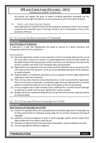 7
© Mumbai B.Sc.IT Study Kamal T.
Any person can oppose the grant of patent initiating opposition preceding and the
opponent has the right of audiences in such a procedure, prior to the grant of patent.
(4) Grant and Sealing by Patent
If the application for a patent is found to be suitable for acceptance and if it has not been
refused by the controller and if it not been found to be in contravention of any of the
provisions of the act.
Solution:
Basic Principles of Trademark
A trademark is a sign that individualizes the good or services of a given enterprise and
distinguishes them from its competitors.
Principles:
(1) Since the registration confers on the proprietor a kind of monopoly right over the use of
the mark, which consists of a word or a symbol legitimately require by other traders for
Bonafide Trading or Business purpose, certain restrictions are necessary on the class of the
words or symbols over which such monopoly right may be granted.
(2) Registrations of a trademark must not interfere with the Bonafide use by any person of his
own name or that of his business, or the use of any Bonafide description of the character
or quality of goods.
(3) Property rights in a trademark acquired by use are superior to similar rights obtained by
registration under the enactment.
(4) There are two main interests to be protected when a mark is presented for registration.
There is first interest of the public. A trademark ought not to be registered if its use will be
option to mislead the public as to the origin of the goods as they are purchasing.
(5) It may so happen that a trader honestly used a trademark for a number of years although
an identical or similar mark has been registered or used by another.
(6) Broadly, the life of a trademark depends upon its use and continued non-used may lead to
its eventual death.
Solution:
Main Features of Copyright Act of 1957
(1) Creation of copyright office and a copyright board to facilitate registration of copyright and
to settle certain binds of a disputes arising under the act and for compulsory licensing of
copyright.
(2) Definition of various categories of work in which copyright sublists and the scope of the
rights conferred on the author under the act.
(3) Provisions to determine the first ownership of copyright in various categories of works.
(4) Term of copyright for different categories.
 