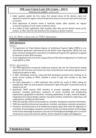 9
© Mumbai B.Sc.IT Study Kamal T.
 Cyber squatter exploit the first come, first served nature of the domain name and
registration system to register name of trademarks famous or business with which they have
to connect.
 Since registration of domain names is relatively simple, cyber squatter can register
numerous examples of such names as domain names.
 As a holder of these registration cyber squatter often then put the domain names up for
auction, or often them for sale directly to the company or person involved.
Solution:
TRIPS Agreement:
TRIPS:
• The agreement on Trade Related Aspects of Intellectual Property Rights (TRIPS) is a an
international agreement administered by the World Trade Organization (WTO) that sets
down minimum standards for many forms of Intellectual Property (IP) regulation as applied
to nationals of other WTO members.
• It was negotiated at the end of the Uruguay Round of the General Agreement on Tariffs and
Trade (GATT) in 1994.
TRIPS Agreement:
• The TRIPS Agreement introduced intellectual property law into the international trading
system for the first time and remains the most comprehensive international agreement on
intellectual property to date.
• In 2001, developing countries, concerned that developed countries were insisting on an
overly narrow reading of TRIPS, initiated a round of talks that resulted in the Data
Declaration.
• The Doha declaration is a WTO statement that clarifies the scope of TRIPS, stating for
example that TRIPS can and should be interpreted in light of the goal "to promote access to
medicines for all".
• Specifically, TRIPS requires WTO members to provide copyrights, covering content
producers including performers, producers of sound recording and broadcasting
organizations; geographical indications, including appellations of origin; industrial designs;
integrated circuit layout-designs; patents; new plant varieties; trademarks; trade dress; and
undisclosed or confidential information.
• TRIPS also specifies enforcement procedures, remedies, and dispute resolution information.
• TRIPS also specifies enforcement procedures, remedies, and dispute resolution procedures.
• Protection and enforcement of all intellectual property rights shall meet the objectives to
contribute of technologies innovation and to the transfer and dissemination of technology,
to the mutual advantage of producers and users of technological knowledge and in a manner
conductive to social and economic welfare, and to a balance of rights and obligations.
 