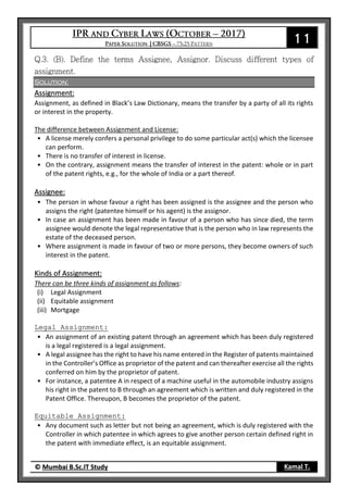 11
© Mumbai B.Sc.IT Study Kamal T.
Solution:
Assignment:
Assignment, as defined in Black’s Law Dictionary, means the transfer by a party of all its rights
or interest in the property.
The difference between Assignment and License:
• A license merely confers a personal privilege to do some particular act(s) which the licensee
can perform.
• There is no transfer of interest in license.
• On the contrary, assignment means the transfer of interest in the patent: whole or in part
of the patent rights, e.g., for the whole of India or a part thereof.
Assignee:
• The person in whose favour a right has been assigned is the assignee and the person who
assigns the right (patentee himself or his agent) is the assignor.
• In case an assignment has been made in favour of a person who has since died, the term
assignee would denote the legal representative that is the person who in law represents the
estate of the deceased person.
• Where assignment is made in favour of two or more persons, they become owners of such
interest in the patent.
Kinds of Assignment:
There can be three kinds of assignment as follows:
(i) Legal Assignment
(ii) Equitable assignment
(iii) Mortgage
Legal Assignment:
• An assignment of an existing patent through an agreement which has been duly registered
is a legal registered is a legal assignment.
• A legal assignee has the right to have his name entered in the Register of patents maintained
in the Controller’s Office as proprietor of the patent and can thereafter exercise all the rights
conferred on him by the proprietor of patent.
• For instance, a patentee A in respect of a machine useful in the automobile industry assigns
his right in the patent to B through an agreement which is written and duly registered in the
Patent Office. Thereupon, B becomes the proprietor of the patent.
Equitable Assignment:
• Any document such as letter but not being an agreement, which is duly registered with the
Controller in which patentee in which agrees to give another person certain defined right in
the patent with immediate effect, is an equitable assignment.
 