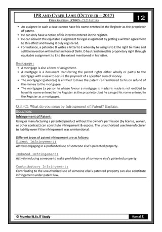 12
© Mumbai B.Sc.IT Study Kamal T.
• An assignee in such a case cannot have his name entered in the Register as the proprietor
of patent.
• He can only have a notice of his interest entered in the register.
• He can convert the equitable assignment to legal assignment by getting a written agreement
to this effect and having it duly registered.
• For instance, a patentee D writes a letter to E whereby he assigns to E the right to make and
sell the invention within the territory of Delhi. D has transferred his proprietary right through
equitable assignment to E to the extent mentioned in his letter.
Mortgage:
• A mortgage is also a form of assignment.
• A mortgage is a document transferring the patent rights either wholly or partly to the
mortgage with a view to secure the payment of a specified sum of money.
• The mortgagor (patentee) is entitled to have the patent re-transferred to his on refund of
the money to the mortgagee.
• The mortgagee (a person in whose favour a mortgage is made) is made is not entitled to
have his name entered in the Register as the proprietor, but he can get his name entered in
the Register as a mortgagee.
Solution:
Infringement of Patent:
Using or manufacturing a patented product without the owner’s permission (by license, waiver,
or other contract) can constitute infringement & expose. The unauthorized user/manufacturer
to liability even if the infringement was unintentional.
Different types of patent infringement are as follows:
Direct Infringement:
Actively engaging in a prohibited use of someone else’s patented property.
Induced Infringement:
Actively inducing someone to make prohibited use of someone else’s patented property.
Contributory Infringement:
Contributing to the unauthorized use of someone else’s patented property can also constitute
infringement under patent law.
 