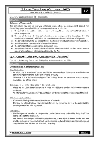 13
© Mumbai B.Sc.IT Study Kamal T.
Solution:
Defences of Trademark:
The defendant may set up following defences in an action for infringement against him
depending upon the applicability of the relevant defense to his case:
(i) The plaintiff in the suit has no title to sue-questioning. The proprietorship of the trademark
owner may do this.
(ii) The use of the mark by the defendant is not an infringement or it protected by the
provisions of section 30 which lists out the acts which do not constitute infringement.
(iii) The defendant’s right to use the contested mark arises by virtue of concurrent registration.
(iv) The defendant is the prior-user of the disputed mark.
(v) The defendant has been an honest concurrent user.
(vi) The use complained of in merely the defendant’s Bonafide use of his own name, address
& description of goods which are protected by the Act.
Q.4. Attempt Any Two Questions: (10 Marks)
Solution:
Civil Remedies in enforcement of IPR:
Injunction:
 An injunction is an order of a court prohibiting someone from doing some specified act or
commanding someone to audio some wrong or injury.
 Generally it is a preventive and protective remedy aimed at preventing future wrongs.
Injunctions are of two kinds:
Temporary / Interlocutory Injunctions:
 These are the Court orders which are in force for a specified time or until further orders of
the Court.
 An interlocutory injunction may be granted at any time during the proceedings of the suit.
Final Injunction:
 Such injunction is granted at the termination of the trial.
 The time for which the final injunction is in force is the remaining term of the patent at the
time of grant of the final injunction.
Damages:
 The damages are awarded to compensate for the loss or injury suffered by the plaintiff due
to the action of the defendant.
 The amount of damages awarded is proportionate to the injury suffered by the part and
shall be such sum of money which will put the injured party in the same position as he would
have been in, if he had not encountered the wrong.
 