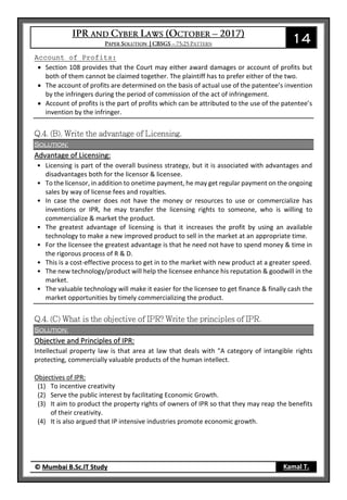 14
© Mumbai B.Sc.IT Study Kamal T.
Account of Profits:
 Section 108 provides that the Court may either award damages or account of profits but
both of them cannot be claimed together. The plaintiff has to prefer either of the two.
 The account of profits are determined on the basis of actual use of the patentee’s invention
by the infringers during the period of commission of the act of infringement.
 Account of profits is the part of profits which can be attributed to the use of the patentee’s
invention by the infringer.
Solution:
Advantage of Licensing:
• Licensing is part of the overall business strategy, but it is associated with advantages and
disadvantages both for the licensor & licensee.
• To the licensor, in addition to onetime payment, he may get regular payment on the ongoing
sales by way of license fees and royalties.
• In case the owner does not have the money or resources to use or commercialize has
inventions or IPR, he may transfer the licensing rights to someone, who is willing to
commercialize & market the product.
• The greatest advantage of licensing is that it increases the profit by using an available
technology to make a new improved product to sell in the market at an appropriate time.
• For the licensee the greatest advantage is that he need not have to spend money & time in
the rigorous process of R & D.
• This is a cost-effective process to get in to the market with new product at a greater speed.
• The new technology/product will help the licensee enhance his reputation & goodwill in the
market.
• The valuable technology will make it easier for the licensee to get finance & finally cash the
market opportunities by timely commercializing the product.
Solution:
Objective and Principles of IPR:
Intellectual property law is that area at law that deals with "A category of intangible rights
protecting, commercially valuable products of the human intellect.
Objectives of IPR:
(1) To incentive creativity
(2) Serve the public interest by facilitating Economic Growth.
(3) It aim to product the property rights of owners of IPR so that they may reap the benefits
of their creativity.
(4) It is also argued that IP intensive industries promote economic growth.
 
