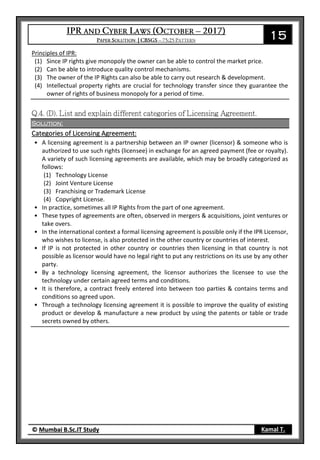 15
© Mumbai B.Sc.IT Study Kamal T.
Principles of IPR:
(1) Since IP rights give monopoly the owner can be able to control the market price.
(2) Can be able to introduce quality control mechanisms.
(3) The owner of the IP Rights can also be able to carry out research & development.
(4) Intellectual property rights are crucial for technology transfer since they guarantee the
owner of rights of business monopoly for a period of time.
Solution:
Categories of Licensing Agreement:
• A licensing agreement is a partnership between an IP owner (licensor) & someone who is
authorized to use such rights (licensee) in exchange for an agreed payment (fee or royalty).
A variety of such licensing agreements are available, which may be broadly categorized as
follows:
(1) Technology License
(2) Joint Venture License
(3) Franchising or Trademark License
(4) Copyright License.
• In practice, sometimes all IP Rights from the part of one agreement.
• These types of agreements are often, observed in mergers & acquisitions, joint ventures or
take overs.
• In the international context a formal licensing agreement is possible only if the IPR Licensor,
who wishes to license, is also protected in the other country or countries of interest.
• If IP is not protected in other country or countries then licensing in that country is not
possible as licensor would have no legal right to put any restrictions on its use by any other
party.
• By a technology licensing agreement, the licensor authorizes the licensee to use the
technology under certain agreed terms and conditions.
• It is therefore, a contract freely entered into between too parties & contains terms and
conditions so agreed upon.
• Through a technology licensing agreement it is possible to improve the quality of existing
product or develop & manufacture a new product by using the patents or table or trade
secrets owned by others.
 