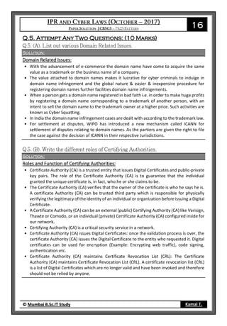 16
© Mumbai B.Sc.IT Study Kamal T.
Q.5. Attempt Any Two Questions: (10 Marks)
Solution:
Domain Related Issues:
• With the advancement of e-commerce the domain name have come to acquire the same
value as a trademark or the business name of a company.
• The value attached to domain names makes it lucrative for cyber criminals to indulge in
domain name infringement and the global nature & easier & inexpensive procedure for
registering domain names further facilities domain name infringements.
• When a person gets a domain name registered in bad faith i.e. in order to make huge profits
by registering a domain name corresponding to a trademark of another person, with an
intent to sell the domain name to the trademark owner at a higher price. Such activities are
known as Cyber Squatting.
• In India the domain name infringement cases are dealt with according to the trademark law.
• For settlement at disputes, WIPO has introduced a new mechanism called ICANN for
settlement of disputes relating to domain names. As the partiers are given the right to file
the case against the decision of ICANN in their respective Jurisdictions.
Solution:
Roles and Function of Certifying Authorities:
• Certificate Authority (CA) is a trusted entity that issues Digital Certificates and public-private
key pairs. The role of the Certificate Authority (CA) is to guarantee that the individual
granted the unique certificate is, in fact, who he or she claims to be.
• The Certificate Authority (CA) verifies that the owner of the certificate is who he says he is.
A certificate Authority (CA) can be trusted third party which is responsible for physically
verifying the legitimacy of the identity of an individual or organization before issuing a Digital
Certificate.
• A Certificate Authority (CA) can be an external (public) Certifying Authority (CA) like Verisign,
Thawte or Comodo, or an individual (private) Certificate Authority (CA) configured inside for
our network.
• Certifying Authority (CA) is a critical security service in a network.
• Certificate Authority (CA) issues Digital Certificates: once the validation process is over, the
certificate Authority (CA) issues the Digital Certificate to the entity who requested it. Digital
certificates can be used for encryption (Example: Encrypting web traffic), code signing,
authentication etc.
• Certificate Authority (CA) maintains Certificate Revocation List (CRL): The Certificate
Authority (CA) maintains Certificate Revocation List (CRL). A certificate revocation list (CRL)
is a list of Digital Certificates which are no longer valid and have been invoked and therefore
should not be relied by anyone.
 