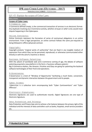 17
© Mumbai B.Sc.IT Study Kamal T.
Solution:
Scopes of Cyber Laws:
E-Commerce Law:
E-Commerce defined simply, is the commercial transaction of services in an electronic format.
Any duplicate involving any E-Commerce activity, whether at buyer or seller’s end, would mean
dispute happening in the Cyberspace.
Online Contracts:
Online Contracts represent the formation of series of contractual obligations in an online
environment. From a legal perspective, an online contract follows the same pre-requisite as
being followed in offline (physical) contract.
Copyright:
Copyright protects “original works of authorship” that are fixed in any tangible medium of
expression from which they can be perceived, reproduced, or otherwise communicated either
directly or with the aid of a machine or device.
Business Software Patenting:
With the advent of worldwide web and e-commerce coming of age, the debate of software
patenting acquired a new platform in the form o 'business software patents'.
Big E-Commerce etailers, like Amazon, Priceline and Ebay are going for patenting the backend
software technologies of their front-end operations.
E-Governance:
E-Governance is a kind of “Window of Opportunity" facilitating a much faster, convenient,
transparent and dynamic interaction between the government and its people.
Cyber Crimes:
Cybercrime is a collective term encompassing both "Cyber Contraventions" and "Cyber
Offences".
Electronic Signatures:
Electronic Signatures are used to authenticate records. Digital Signatures are one type of
Electronic Signature.
Data Protection and Privacy:
Data Protection and Privacy laws aim to achieve a fair balance between the privacy right of the
individual and the interests of data controllers such as banks, hospitals, email service providers
etc.
 