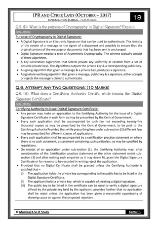 18
© Mumbai B.Sc.IT Study Kamal T.
Solution:
Purpose of Cryptography in Digital Signature:
 A Digital Signature is an Electronic Signature that can be used to authenticate. The identity
of the sender of a message or the signer of a document and possibly to ensure that the
original content of the message or documents that has been sent is unchanged.
 Digital Signature employ a type of Asymmetric Cryptography. The scheme typically consist
of three algorithms.
 A Key Generation Algorithms that selects private key uniformly at random from a set of
possible private keys. The algorithms outputs the private key & a corresponding public key.
 A signing algorithm that given a message & a private key, produces a signature.
 A signature verifying algorithm that given a message, public key & a signature, either accepts
or rejects the message’s claim to authenticate.
Q.6. Attempt Any Two Questions: (10 Marks)
Solution:
Certifying Authority to issue Digital Signature Certificate:
• Any person may make an application to the Certifying Authority for the issue of a Digital
Signature Certificate in such form as may be prescribed by the Central Government.
• Every such application shall be accompanied by such fee not exceeding twenty-five
thousand rupees as may be prescribed by the Central Government, to be paid to the
Certifying Authority Provided that while prescribing fees under sub-section (2) different fees
may be prescribed for different classes of applications.
• Every such application shall be accompanied by a certification practice statement or where
there is no such statement, a statement containing such particulars, as may be specified by
regulations.
• On receipt of an application under sub-section (1), the Certifying Authority may, after
consideration of the Certification practice statement or the other statement under sub-
section (3) and after making such enquiries as it may deem fit, grant the Digital Signature
Certificate or for reasons to be recorded in writing reject the application.
• Provided that no Digital Certificate shall be granted unless the Certifying Authority is
satisfied that –
(i) The application holds the private key corresponding to the public key to be listed in the
Digital Signature Certificate.
(ii) The applicant holds a private key, which in capable of creating a digital signature.
(iii) The public key to be listed in the certificate can be used to verify a digital signature
affixed by the private key held by the applicant: provided further that no application
shall be reject unless the application has been given a reasonable opportunity of
showing cause an against the proposed rejection.
 