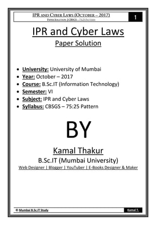1
© Mumbai B.Sc.IT Study Kamal T.
IPR and Cyber Laws
Paper Solution
 University: University of Mumbai
 Year: October – 2017
 Course: B.Sc.IT (Information Technology)
 Semester: VI
 Subject: IPR and Cyber Laws
 Syllabus: CBSGS – 75:25 Pattern
BY
Kamal Thakur
B.Sc.IT (Mumbai University)
Web Designer | Blogger | YouTuber | E-Books Designer & Maker
 