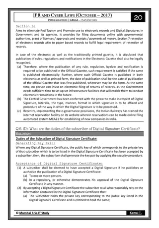20
© Mumbai B.Sc.IT Study Kamal T.
Section 6:
Aims to eliminate Red Tapism and Promote use to electronic records and Digital Signatures in
Government and its agencies. It provides for filing documents online with governmental
authorities, grant of licenses / approvals and receipts / payments of money. Section 7 retention
of electronic records akin to paper based records to fulfill legal requirement of retention of
records.
In case of the electronic as well as the traditionally printed gazette, it is stipulated that
publication of rules, regulations and notifications in the Electronic Gazette shall also he legally
recognized.
(a) Therefore, where the publication of any rule, regulation, byelaw and notification is
required to be published in the Official Gazette, such requirement is satisfied if the same
is published electronically. Further, where such Official Gazette is published in both
electronic as well as printed form, the date of publication shall be the date of publication
of the official Gazette that was first published, whenever may be the form. At the same
time, no person can insist on electronic filing of returns of records, as the Government
needs sufficient time to set up set infrastructure facilities that will enable them to conduct
electronic transactions in the future.
(b) The Central Government has been conferred with the power to make in respect of Digital
Signature, Interalia, the type, manner, format in which signature is to be affixed and
procedure of the way in which the Digital Signature is to be processed.
(c) Recently, implementing the e-governance provisions, the Indian Railways has started the
internet reservation facility on its website wherein reservations can be made online filing
automated system MCA21 for establishing of new companies in India.
Solution:
Duties of the Subscriber of Digital Signature Certificate:
Generating Key Pair:
Where any Digital Signature Certificate, the public key of which corresponds to the private key
of that subscriber which is to be listed in the Digital Signature Certificate has been accepted by
a subscriber, then, the subscriber shall generate the key pair by applying the security procedure.
Acceptance of Digital Signature Certificate:
(1) A subscriber shall be deemed to have accepted a Digital Signature if he publishes or
authorize the publication of a Digital Signature Certificate:
(a) To one or more persons.
(b) In a repository, or otherwise demonstrates his approval of the Digital Signature
Certificate in any manner.
(2) By accepting a Digital Signature Certificate the subscriber to all who reasonably rely on the
information contained in the Digital Signature Certificate that:
(a) The subscriber holds the private key corresponding to the public key listed in the
Digital Signature Certificate and is entitled to hold the same;
 