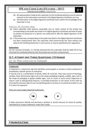 21
© Mumbai B.Sc.IT Study Kamal T.
(b) All representation made by the subscriber to the Certifying Authority and all material
relevant to the information contained in the Digital Signature Certificate are true.
(c) All information in the Digital Signature Certificate that is within the knowledge of the
subscriber is true.
Control Of Private Key:
(1) Every subscriber shall exercise reasonable care to retain control of the private key
corresponding to the public key listed in his Digital Signature Certificate and take all steps
to prevent its disclosure to a person not authorized to affix the Digital Signature of the
Subscriber.
(2) If the private key corresponding to the public key listed in the Digital Signature Certificate
has been compromised, then, the subscriber shall communicate the same without any
delay to the Certifying Authority in such manner as may be specified by the regulations.
Explanation:
For the removal of doubts, it is hereby declared that the subscriber shall be liable till he has
informed the Certifying Authority that the private key has been compromised.
Q.7. Attempt Any Three Questions: (15 Marks)
Solution:
Trademark:
A trademark is a distinctive sign that identifies certain goods or services as those produced or
provided by a specific person or enterprise.
It may be one or a combination of words, letters & numerals. They may consist of drawings,
symbols, three dimensional signs such as the shape packaging of goods, audible, signs such as
the shape & packaging of goods audible signs, such as music or vocal sound, fragrances or
colours used as distinguishing features. It provided protection to the owner of the mark by
ensuring the exclusive right to use it to identify goods or services or to authorize another to use
it in return for payment.
There are some images depicting trademarks:
It helps consumers identify and purchase a product or service because its nature & quality,
indicated by its unique trademark, meets their needs.
 
