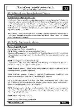 22
© Mumbai B.Sc.IT Study Kamal T.
Solution:
Domain Name as Intellectual Property:
Domain names have become increasingly valuable assets, in some respects more valuable than
trademarks. A domain name may identify not only the source of the goods, services, business
ort information, but also the virtual location of the source, much as an address or Telephone
No. To register a domain the name it needs to match either a trademark registered in Macau or
the trade name of a company incorporated in Macau. Applicants will need to register in
sequence "Com. No." & "Tel. No.".
The duration of a domain name registration is valid for 3 years the registration fee is charged on
a yearly basis. From the date of the domain name registration & must submit the payment
within sixty days prior the expiry.
Solution:
Steps To Register A Design:
Steps to register a design are as follows:
STEP 1: Finding out whether any registration already exists.
The designs office can assist you to search whether the designs has been previously registered.
If the registration numbering known, Form No. 6 should be files along with the prescribed fees
of Rs. 500.
STEP 2: Preparing a representation of the Design.
A representation is the exact of the article on which the design has been applied. It should be
prepared on white A4 Size paper of durable quality.
STEP 3: Identifying the class a design. Designs are required to be categorized separate classes in
order to provide for systematic registration.
STEP 4: Providing a statement of novelty. A statement of novelty should be included on the
representation of a design as per the act in order to specify the claim.
STEP 5: Including a disclaimer: If the ornamental pattern on an article is likely to be confused
with a trademark, suggests any mechanical action or contains words, letters, numerals, etc., a
disclaimer should be included in the representation.
STEP 6: Claiming a priority data if you have for protection of the design in convention countries
or countries which are members of inter-governmental organizations, you can claim registration
of the design citing date in India.
STEP 7: Determining the fee to be paid.
STEP 8: Ensuring all enclosures are attached.
 