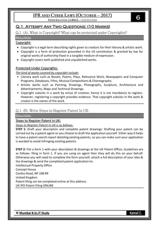 6
© Mumbai B.Sc.IT Study Kamal T.
Q.1. Attempt Any Two Questions: (10 Marks)
Solution:
Copyright:
 Copyright is a legal term describing rights given to creators for their literary & artistic work.
 Copyright is a form of protection grounded in the US constitution & granted by law for
original works of authorship fixed in a tangible medium of expression.
 Copyright covers both published and unpublished works.
Protected Under Copyrights:
The kind of works covered by copyright include:
• Literary work such as Novels, Poems, Plays, Relevance Work, Newspapers and Computer
Programs, Databases, Films, Musical Compositions & Choreography.
• Artistic works such as Painting, Drawings, Photographs, Sculpture, Architecture and
Advertisements, Maps and Technical Drawings.
• Copyright subsists in a work by virtue of creation, hence it is not mandatory to register.
However, registering a copyright provides evidence. That copyright subsists in the work &
creator is the owner of the work.
Solution:
Steps to Register Patent In UK:
Steps to Register Patent In UK is as follows:
STEP 1: Draft your description and complete patent drawings: Drafting your patent can be
carried out by a patent agent or you choose to draft the application yourself. Either way it helps
to have a patent search report detailing existing patents, so you can make sure your application
is worded to avoid infringing existing patents.
STEP 2: File a form 1 with your description & drawings at the UK Patent Office; Guidelines are
as follows: filing in form 1. If you are using on agent then they will do this on your behalf.
Otherwise you will need to complete the form yourself, attach a full description of your idea &
the drawings & send the completed patent application to:
Intellectual Property Office
Concept House
Cardiss Road, NP 108 RR
United Kingdom
Patent filing can be completed online at this address:
UK IPO Patent Filing ONLINE
 