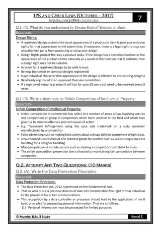 7
© Mumbai B.Sc.IT Study Kamal T.
Solution:
Design Rights:
 A registered design protects the visual appearance of a product or item & gives you exclusive
rights for that appearance to the extent that, if necessary, there is a legal right to stop can
unauthorized party from producing or using your design.
 Design Rights protect the way a product looks. If the design has a technical function or the
appearance of the product comes naturally as a result of the function that it perform, then
a design right may not be suitable.
 In order for a registered design to be valid it must.
 Be now (no similar or identical designs registered)
 Have individual character (the appearance of the design is different to any existing designs)
 Be already registered in an approved Overseas Jurisdiction.
 If a registered design is granted it will last for upto 25 years but need to be renewed every 5
years.
Solution:
Unfair Competition of Intellectual Property:
 Unfair competition in commercial law refers to a number of areas of law involving acts by
one competition or group of competitors which harm another in the field and which may
give rise to criminal offenses and civil causes of action.
 E.g. Trademark Infringement using the coca cola trademark on a soda container
manufactured by a competitor.
 False advertising such as making false claims about a drugs abilities to promote Weight Loss.
 Unauthorized substitution of one brand of goods for another such as substituting a low cost
handbag for a designer handbag.
 Misappropriation of a trade secrets such as stealing a competitor’s soft drink formula.
 The unfair competition prevention law is directed to maintaining fair competition between
companies.
Q.2. Attempt Any Two Questions: (10 Marks)
Solution:
Data Protection Principles:
 The Data Protection Act, 2012 is premised on the fundamental role.
 That all who process personal data must take into consideration the right of that individual
to the privacy of his or her communications.
 This recognition by a data controller or processor should lead to the application of the 8
basic principles for processing personal information. That are as follows:
(1) Personal Information must be processed for limited purposes.
 