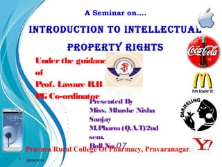 A Seminar on….
INTRODUCTION TO INTELLECTUAL
PROPERTY RIGHTS
Underthe guidance
of
Prof. Laware R.B
PG Co-ordinator
1
Presented By
Miss. Mhaske Nisha
Sanjay
M.Pharm(Q.A.T)2nd
sem.
Roll No.07Pravara Rural College Of Pharmacy, Pravaranagar.
24/04/2014
 