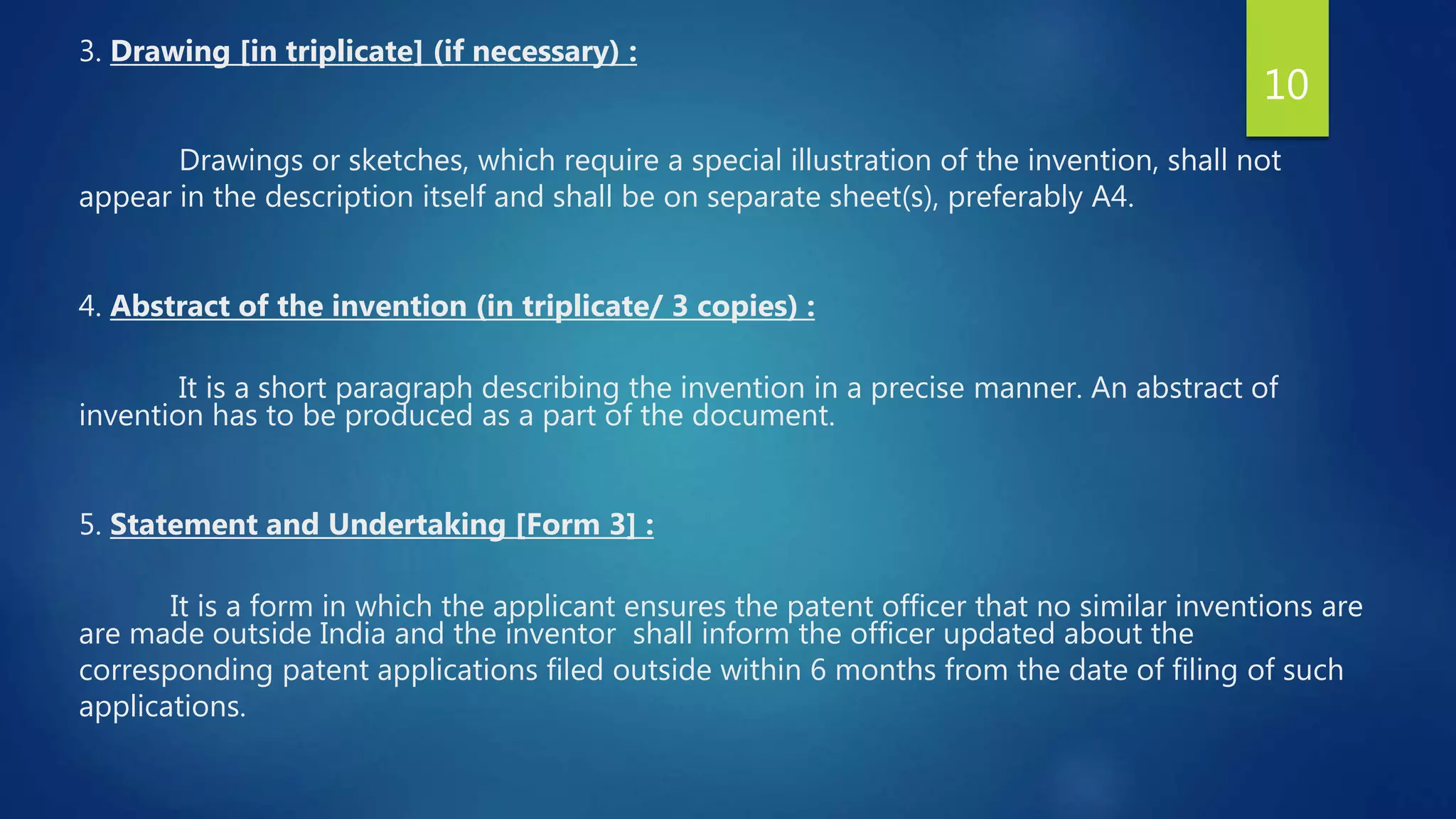 3. Drawing [in triplicate] (if necessary) :
Drawings or sketches, which require a special illustration of the invention, shall not
appear in the description itself and shall be on separate sheet(s), preferably A4.
4. Abstract of the invention (in triplicate/ 3 copies) :
It is a short paragraph describing the invention in a precise manner. An abstract of
invention has to be produced as a part of the document.
5. Statement and Undertaking [Form 3] :
It is a form in which the applicant ensures the patent officer that no similar inventions are
are made outside India and the inventor shall inform the officer updated about the
corresponding patent applications filed outside within 6 months from the date of filing of such
applications.
10
 