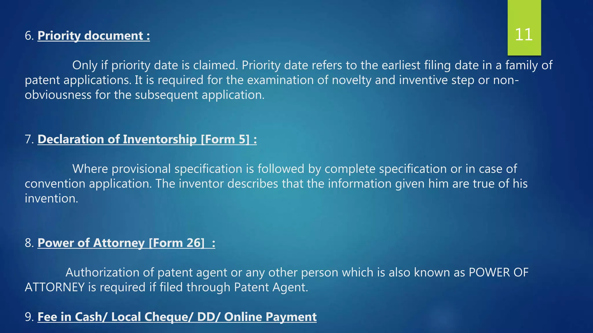 6. Priority document :
Only if priority date is claimed. Priority date refers to the earliest filing date in a family of
patent applications. It is required for the examination of novelty and inventive step or non-
obviousness for the subsequent application.
7. Declaration of Inventorship [Form 5] :
Where provisional specification is followed by complete specification or in case of
convention application. The inventor describes that the information given him are true of his
invention.
8. Power of Attorney [Form 26] :
Authorization of patent agent or any other person which is also known as POWER OF
ATTORNEY is required if filed through Patent Agent.
9. Fee in Cash/ Local Cheque/ DD/ Online Payment
11
 