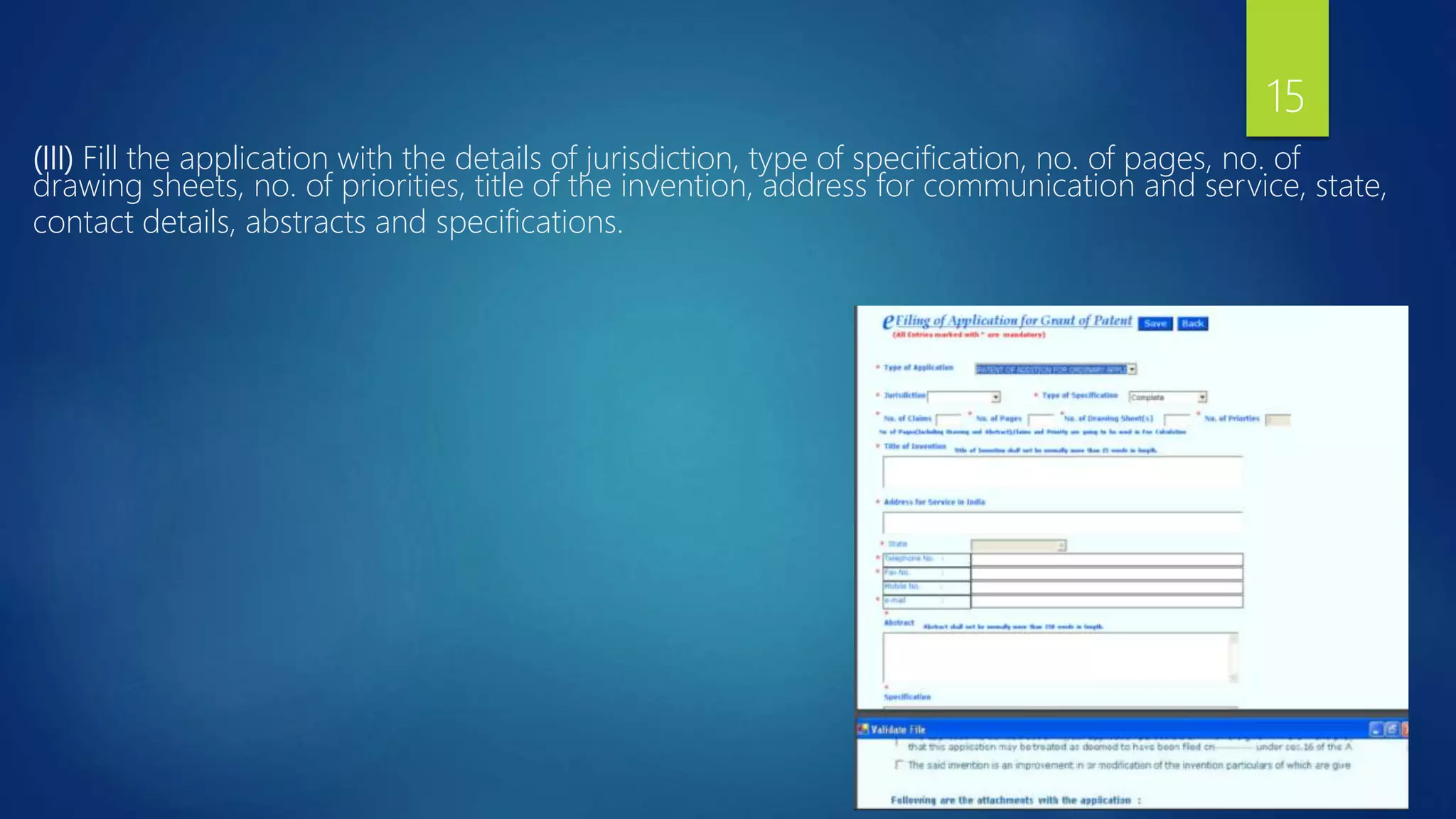 (III) Fill the application with the details of jurisdiction, type of specification, no. of pages, no. of
drawing sheets, no. of priorities, title of the invention, address for communication and service, state,
contact details, abstracts and specifications.
15
 