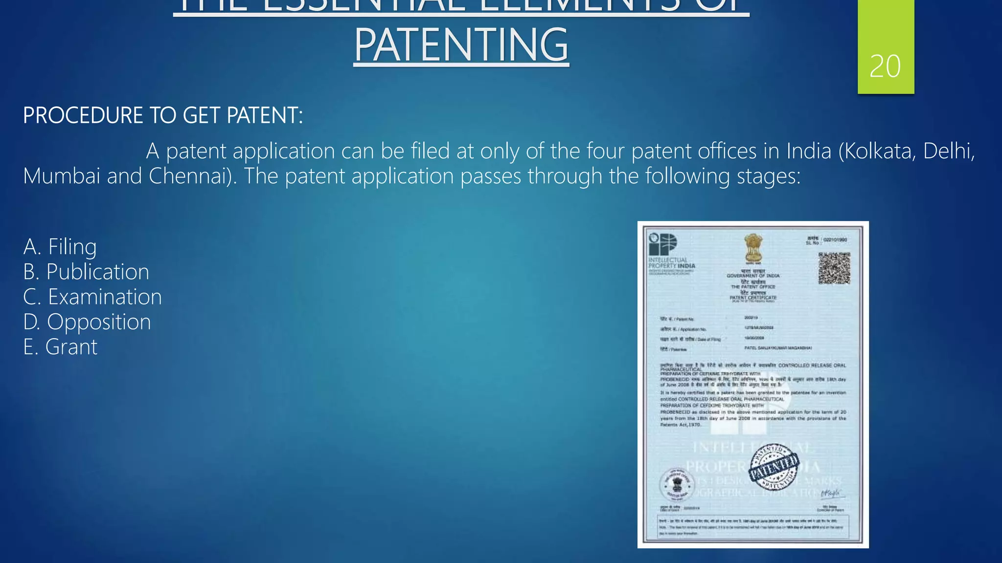 THE ESSENTIAL ELEMENTS OF
PATENTING
PROCEDURE TO GET PATENT:
A patent application can be filed at only of the four patent offices in India (Kolkata, Delhi,
Mumbai and Chennai). The patent application passes through the following stages:
A. Filing
B. Publication
C. Examination
D. Opposition
E. Grant
20
 