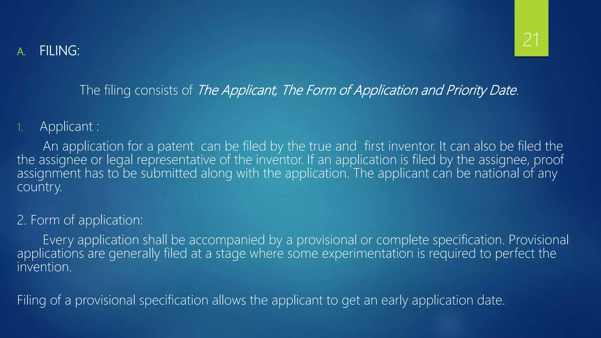 A. FILING:
The filing consists of The Applicant, The Form of Application and Priority Date.
1. Applicant :
An application for a patent can be filed by the true and first inventor. It can also be filed the
the assignee or legal representative of the inventor. If an application is filed by the assignee, proof
assignment has to be submitted along with the application. The applicant can be national of any
country.
2. Form of application:
Every application shall be accompanied by a provisional or complete specification. Provisional
applications are generally filed at a stage where some experimentation is required to perfect the
invention.
Filing of a provisional specification allows the applicant to get an early application date.
21
 