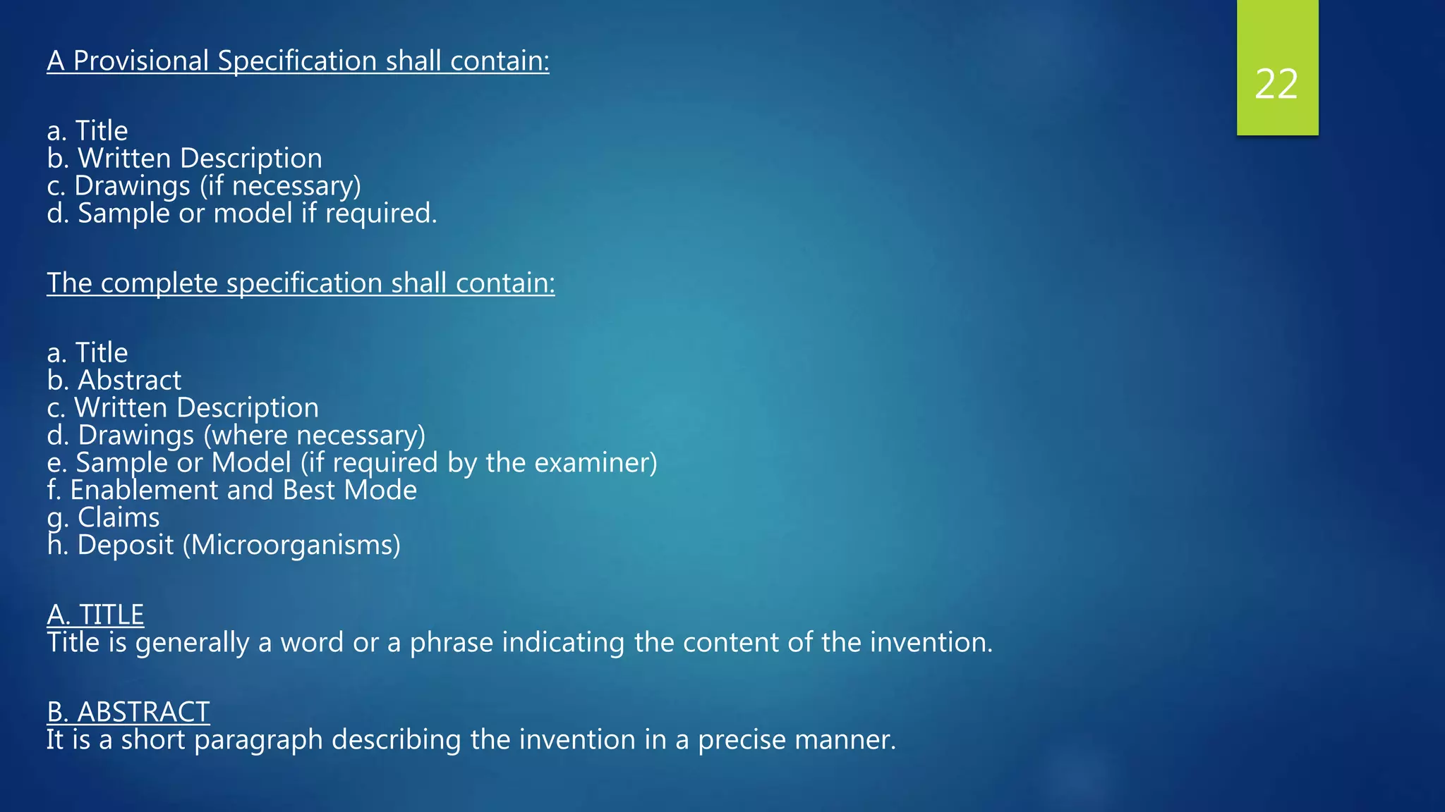 A Provisional Specification shall contain:
a. Title
b. Written Description
c. Drawings (if necessary)
d. Sample or model if required.
The complete specification shall contain:
a. Title
b. Abstract
c. Written Description
d. Drawings (where necessary)
e. Sample or Model (if required by the examiner)
f. Enablement and Best Mode
g. Claims
h. Deposit (Microorganisms)
A. TITLE
Title is generally a word or a phrase indicating the content of the invention.
B. ABSTRACT
It is a short paragraph describing the invention in a precise manner.
22
 