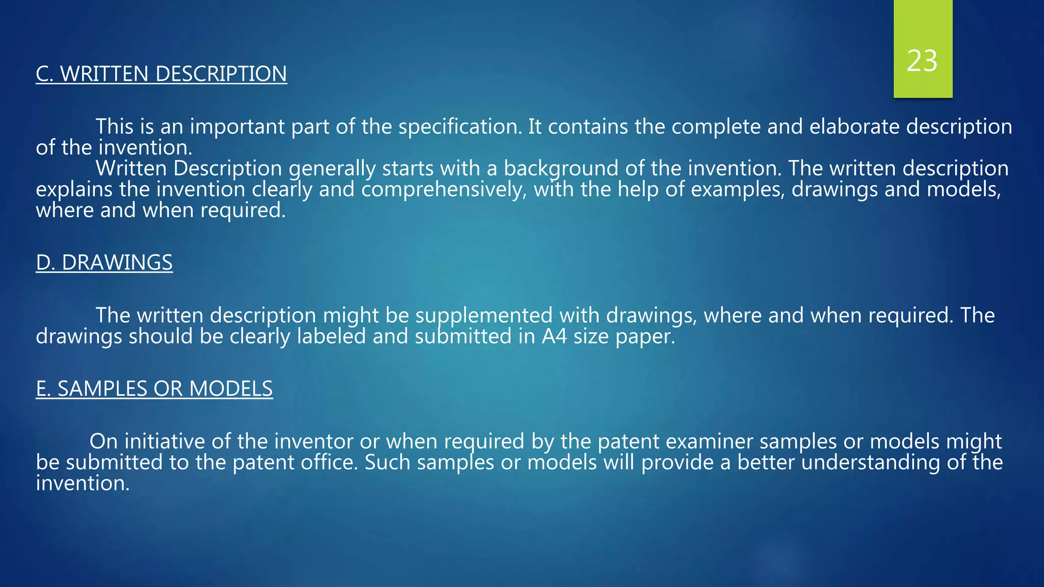 C. WRITTEN DESCRIPTION
This is an important part of the specification. It contains the complete and elaborate description
of the invention.
Written Description generally starts with a background of the invention. The written description
explains the invention clearly and comprehensively, with the help of examples, drawings and models,
where and when required.
D. DRAWINGS
The written description might be supplemented with drawings, where and when required. The
drawings should be clearly labeled and submitted in A4 size paper.
E. SAMPLES OR MODELS
On initiative of the inventor or when required by the patent examiner samples or models might
be submitted to the patent office. Such samples or models will provide a better understanding of the
invention.
23
 