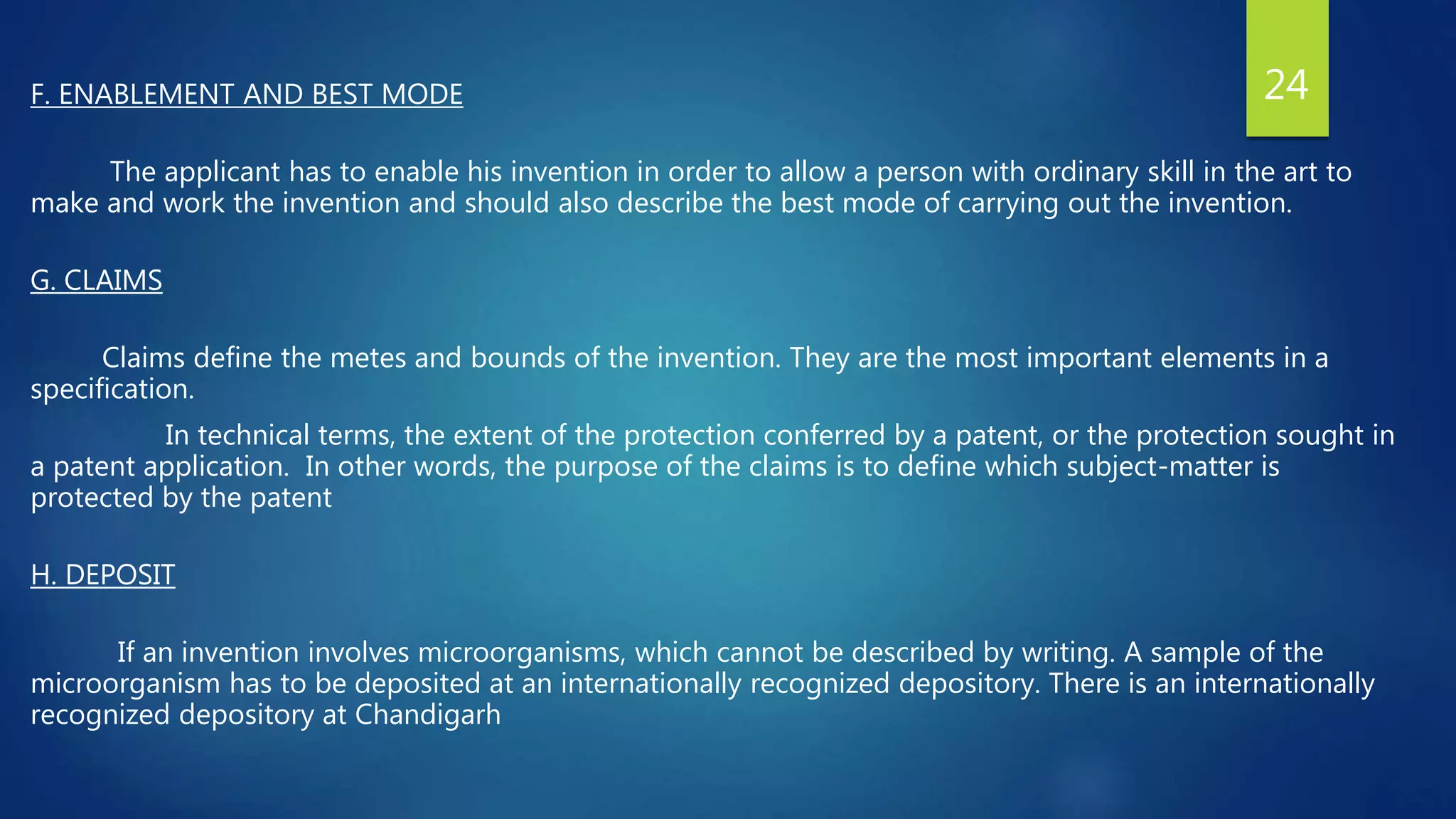 F. ENABLEMENT AND BEST MODE
The applicant has to enable his invention in order to allow a person with ordinary skill in the art to
make and work the invention and should also describe the best mode of carrying out the invention.
G. CLAIMS
Claims define the metes and bounds of the invention. They are the most important elements in a
specification.
In technical terms, the extent of the protection conferred by a patent, or the protection sought in
a patent application. In other words, the purpose of the claims is to define which subject-matter is
protected by the patent
H. DEPOSIT
If an invention involves microorganisms, which cannot be described by writing. A sample of the
microorganism has to be deposited at an internationally recognized depository. There is an internationally
recognized depository at Chandigarh
24
 