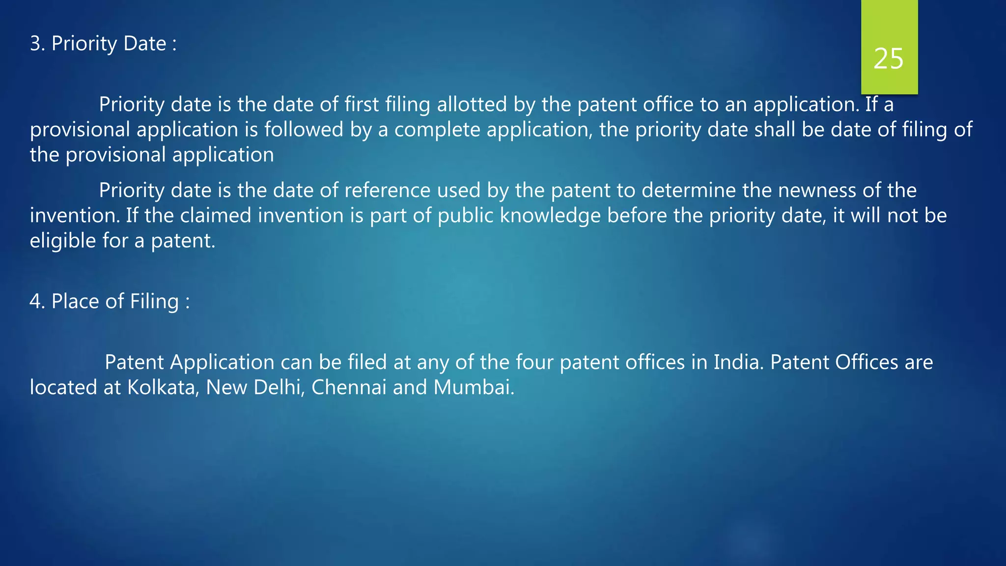 3. Priority Date :
Priority date is the date of first filing allotted by the patent office to an application. If a
provisional application is followed by a complete application, the priority date shall be date of filing of
the provisional application
Priority date is the date of reference used by the patent to determine the newness of the
invention. If the claimed invention is part of public knowledge before the priority date, it will not be
eligible for a patent.
4. Place of Filing :
Patent Application can be filed at any of the four patent offices in India. Patent Offices are
located at Kolkata, New Delhi, Chennai and Mumbai.
25
 
