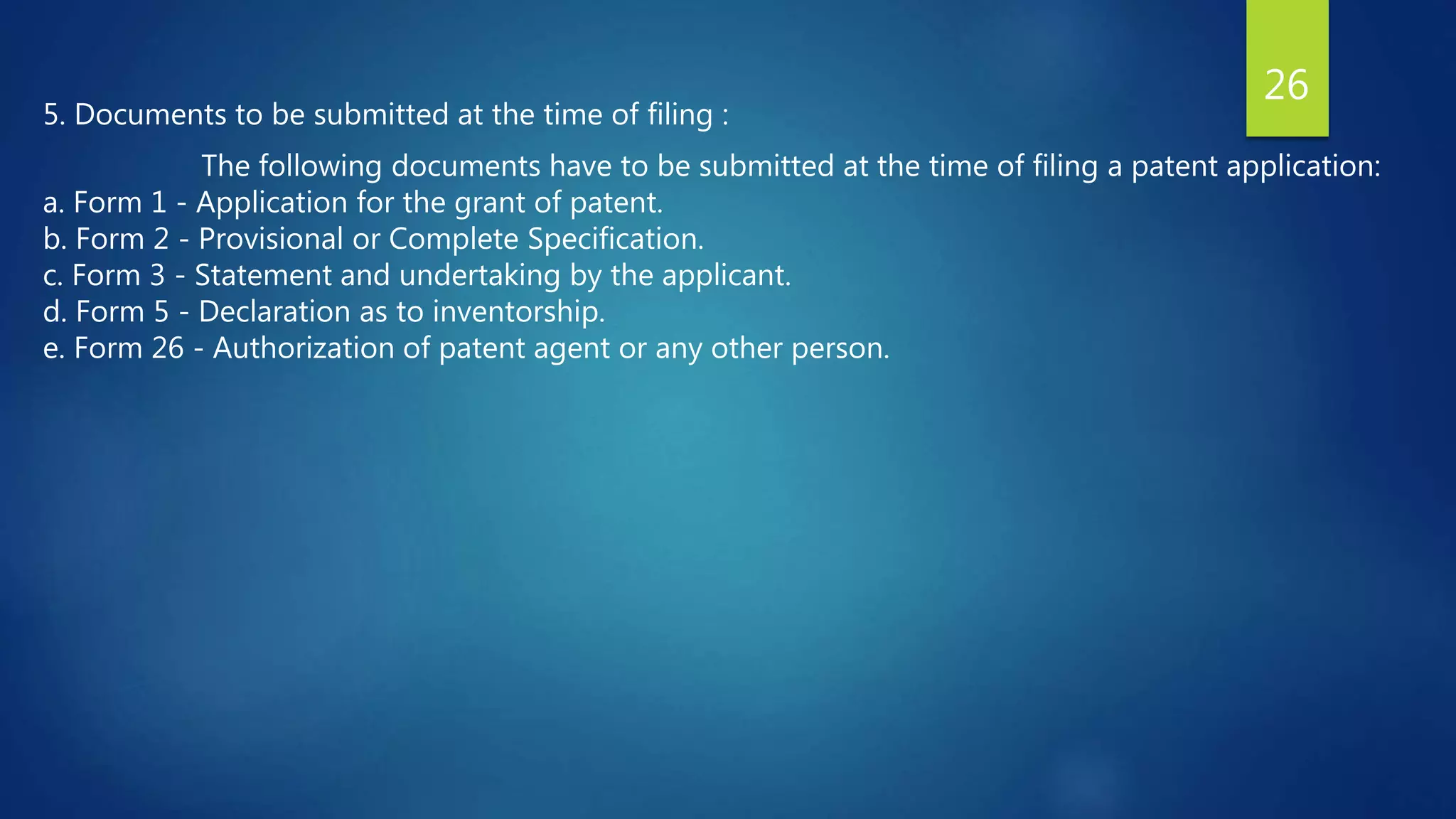 5. Documents to be submitted at the time of filing :
The following documents have to be submitted at the time of filing a patent application:
a. Form 1 - Application for the grant of patent.
b. Form 2 - Provisional or Complete Specification.
c. Form 3 - Statement and undertaking by the applicant.
d. Form 5 - Declaration as to inventorship.
e. Form 26 - Authorization of patent agent or any other person.
26
 