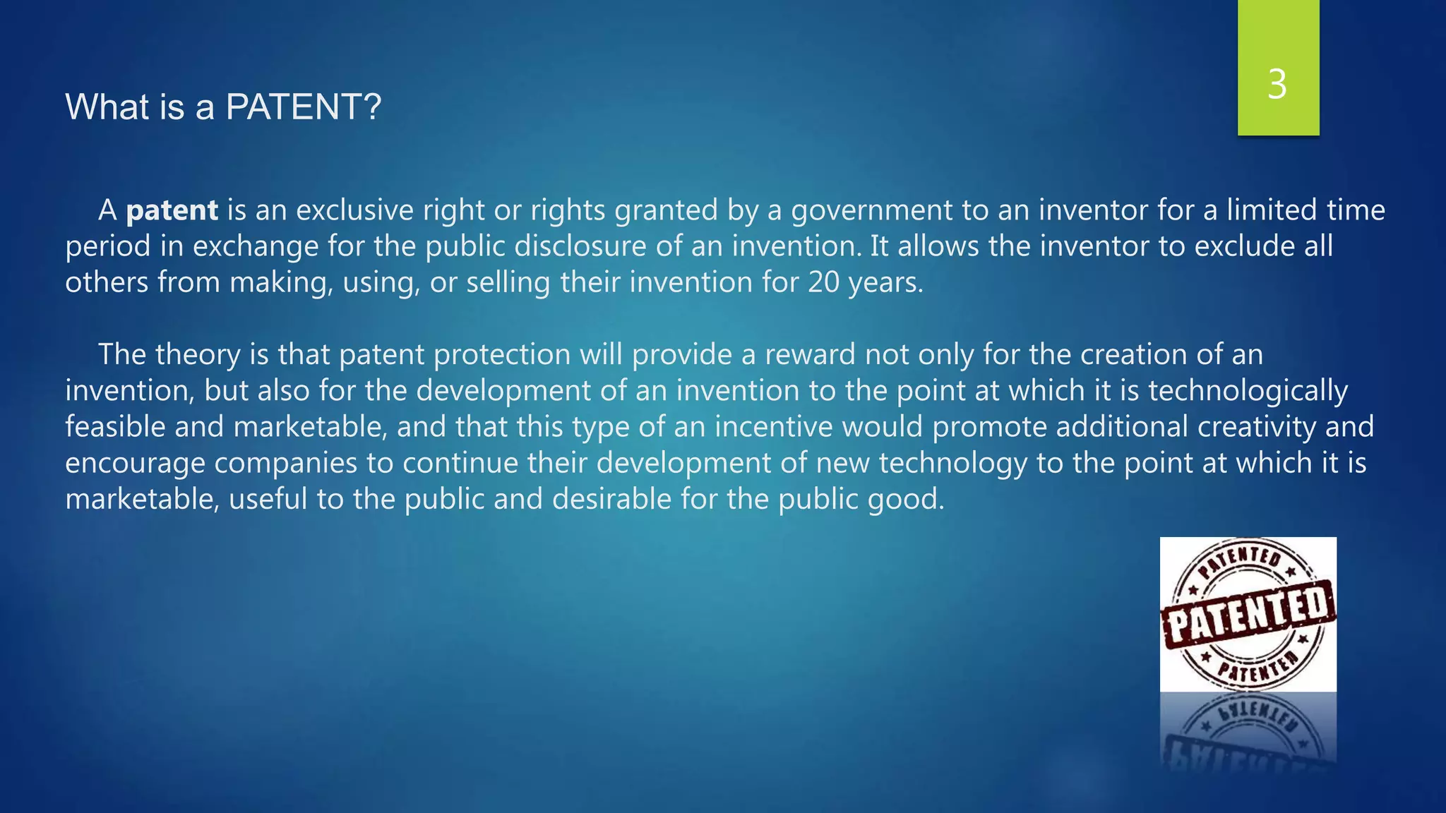 What is a PATENT?
A patent is an exclusive right or rights granted by a government to an inventor for a limited time
period in exchange for the public disclosure of an invention. It allows the inventor to exclude all
others from making, using, or selling their invention for 20 years.
The theory is that patent protection will provide a reward not only for the creation of an
invention, but also for the development of an invention to the point at which it is technologically
feasible and marketable, and that this type of an incentive would promote additional creativity and
encourage companies to continue their development of new technology to the point at which it is
marketable, useful to the public and desirable for the public good.
3
 