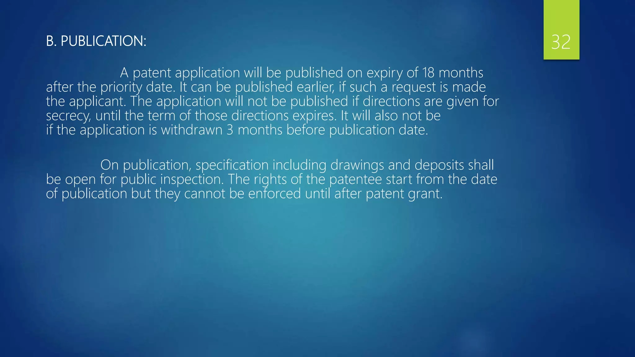 B. PUBLICATION:
A patent application will be published on expiry of 18 months
after the priority date. It can be published earlier, if such a request is made
the applicant. The application will not be published if directions are given for
secrecy, until the term of those directions expires. It will also not be
if the application is withdrawn 3 months before publication date.
On publication, specification including drawings and deposits shall
be open for public inspection. The rights of the patentee start from the date
of publication but they cannot be enforced until after patent grant.
32
 