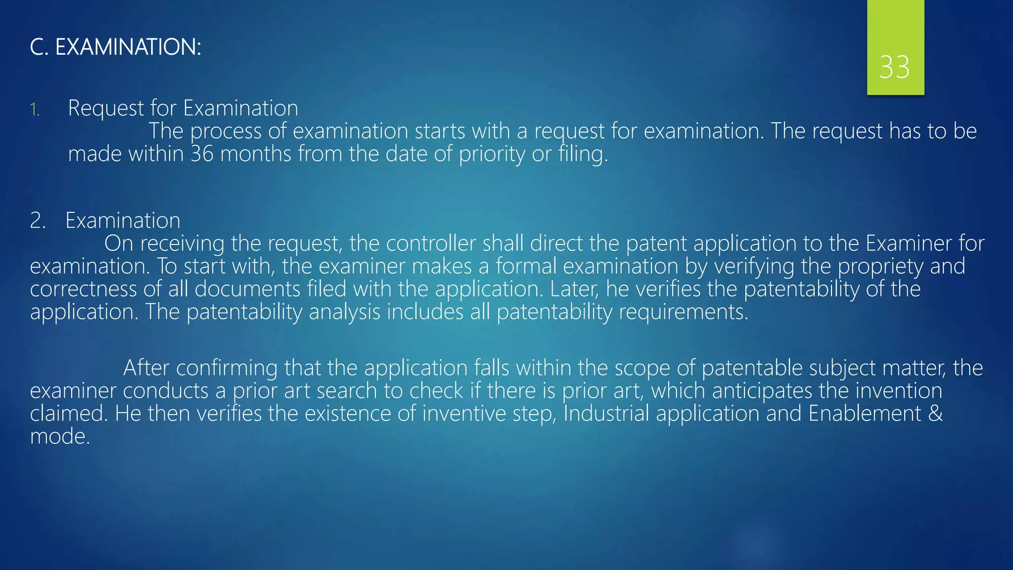 C. EXAMINATION:
1. Request for Examination
The process of examination starts with a request for examination. The request has to be
made within 36 months from the date of priority or filing.
2. Examination
On receiving the request, the controller shall direct the patent application to the Examiner for
examination. To start with, the examiner makes a formal examination by verifying the propriety and
correctness of all documents filed with the application. Later, he verifies the patentability of the
application. The patentability analysis includes all patentability requirements.
After confirming that the application falls within the scope of patentable subject matter, the
examiner conducts a prior art search to check if there is prior art, which anticipates the invention
claimed. He then verifies the existence of inventive step, Industrial application and Enablement &
mode.
33
 