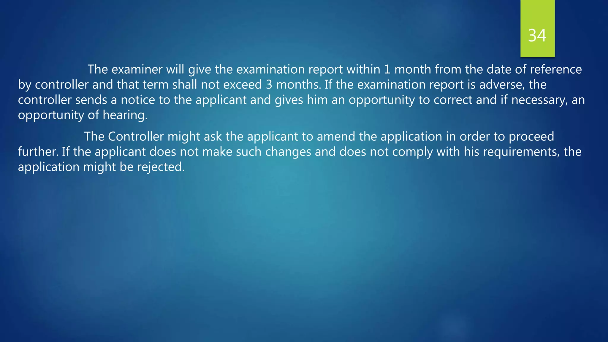 The examiner will give the examination report within 1 month from the date of reference
by controller and that term shall not exceed 3 months. If the examination report is adverse, the
controller sends a notice to the applicant and gives him an opportunity to correct and if necessary, an
opportunity of hearing.
The Controller might ask the applicant to amend the application in order to proceed
further. If the applicant does not make such changes and does not comply with his requirements, the
application might be rejected.
34
 