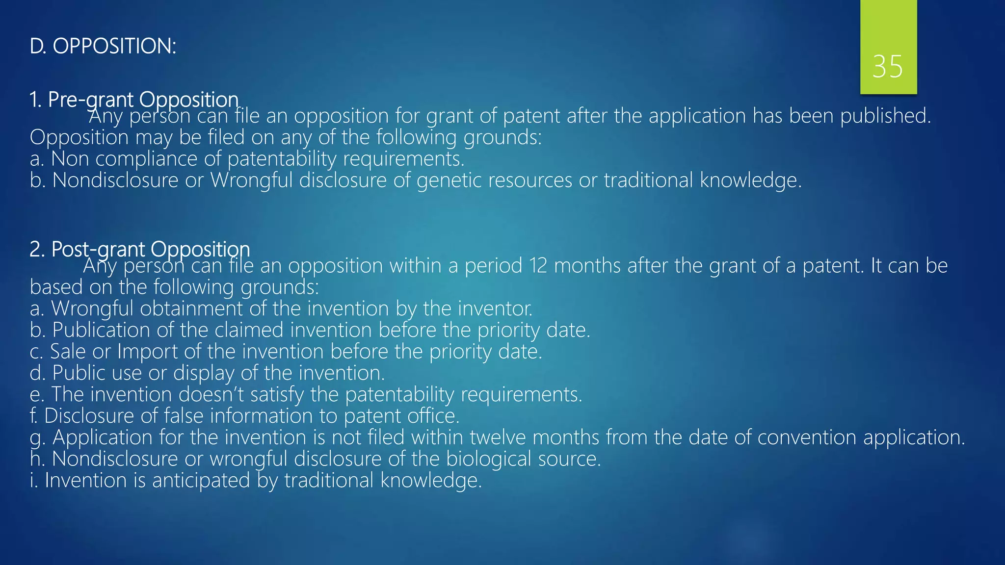 D. OPPOSITION:
1. Pre-grant Opposition
Any person can file an opposition for grant of patent after the application has been published.
Opposition may be filed on any of the following grounds:
a. Non compliance of patentability requirements.
b. Nondisclosure or Wrongful disclosure of genetic resources or traditional knowledge.
2. Post-grant Opposition
Any person can file an opposition within a period 12 months after the grant of a patent. It can be
based on the following grounds:
a. Wrongful obtainment of the invention by the inventor.
b. Publication of the claimed invention before the priority date.
c. Sale or Import of the invention before the priority date.
d. Public use or display of the invention.
e. The invention doesn’t satisfy the patentability requirements.
f. Disclosure of false information to patent office.
g. Application for the invention is not filed within twelve months from the date of convention application.
h. Nondisclosure or wrongful disclosure of the biological source.
i. Invention is anticipated by traditional knowledge.
35
 