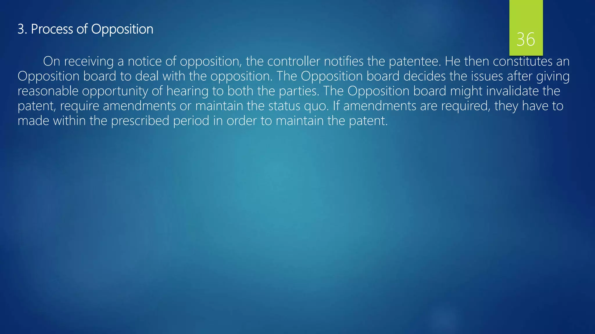 3. Process of Opposition
On receiving a notice of opposition, the controller notifies the patentee. He then constitutes an
Opposition board to deal with the opposition. The Opposition board decides the issues after giving
reasonable opportunity of hearing to both the parties. The Opposition board might invalidate the
patent, require amendments or maintain the status quo. If amendments are required, they have to
made within the prescribed period in order to maintain the patent.
36
 