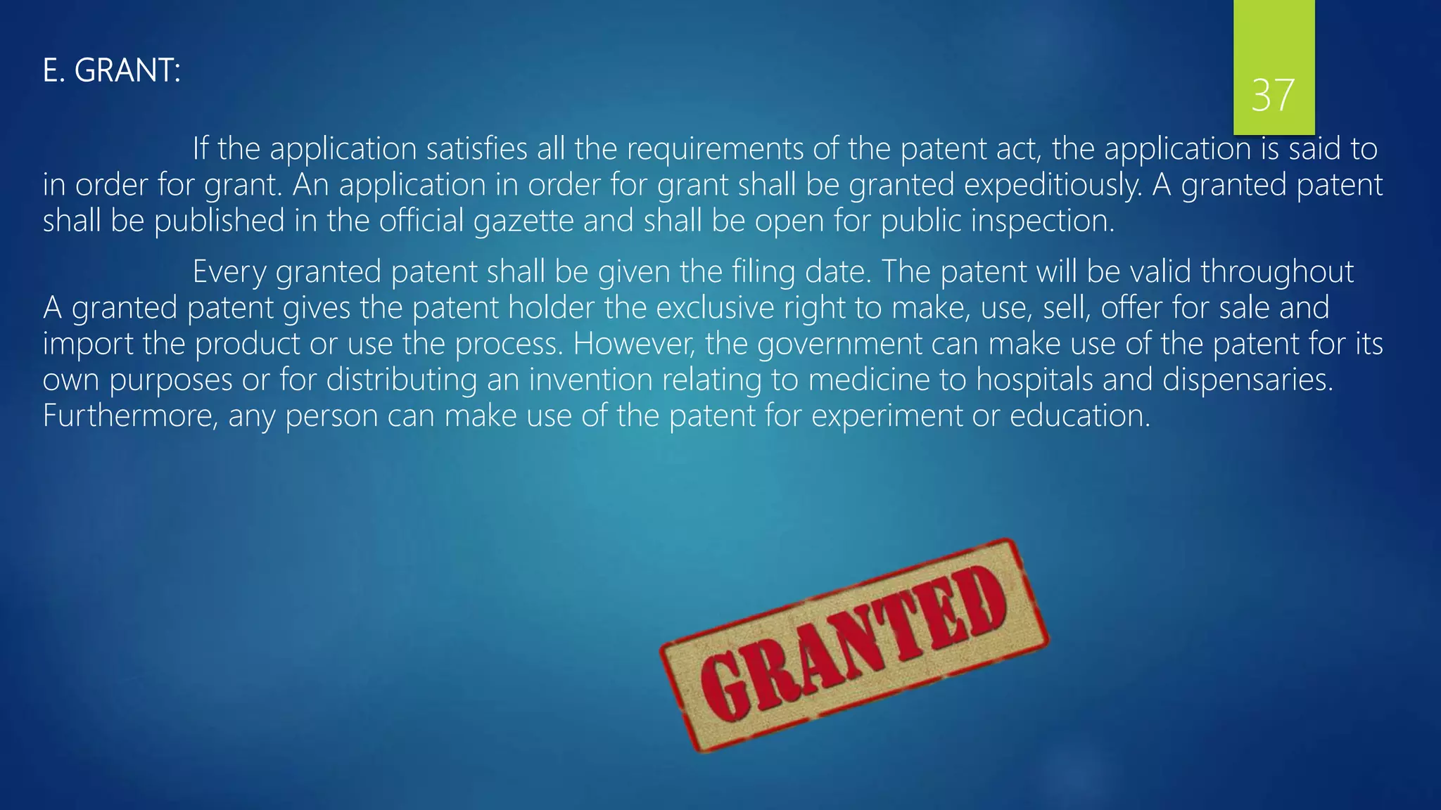 E. GRANT:
If the application satisfies all the requirements of the patent act, the application is said to
in order for grant. An application in order for grant shall be granted expeditiously. A granted patent
shall be published in the official gazette and shall be open for public inspection.
Every granted patent shall be given the filing date. The patent will be valid throughout
A granted patent gives the patent holder the exclusive right to make, use, sell, offer for sale and
import the product or use the process. However, the government can make use of the patent for its
own purposes or for distributing an invention relating to medicine to hospitals and dispensaries.
Furthermore, any person can make use of the patent for experiment or education.
37
 