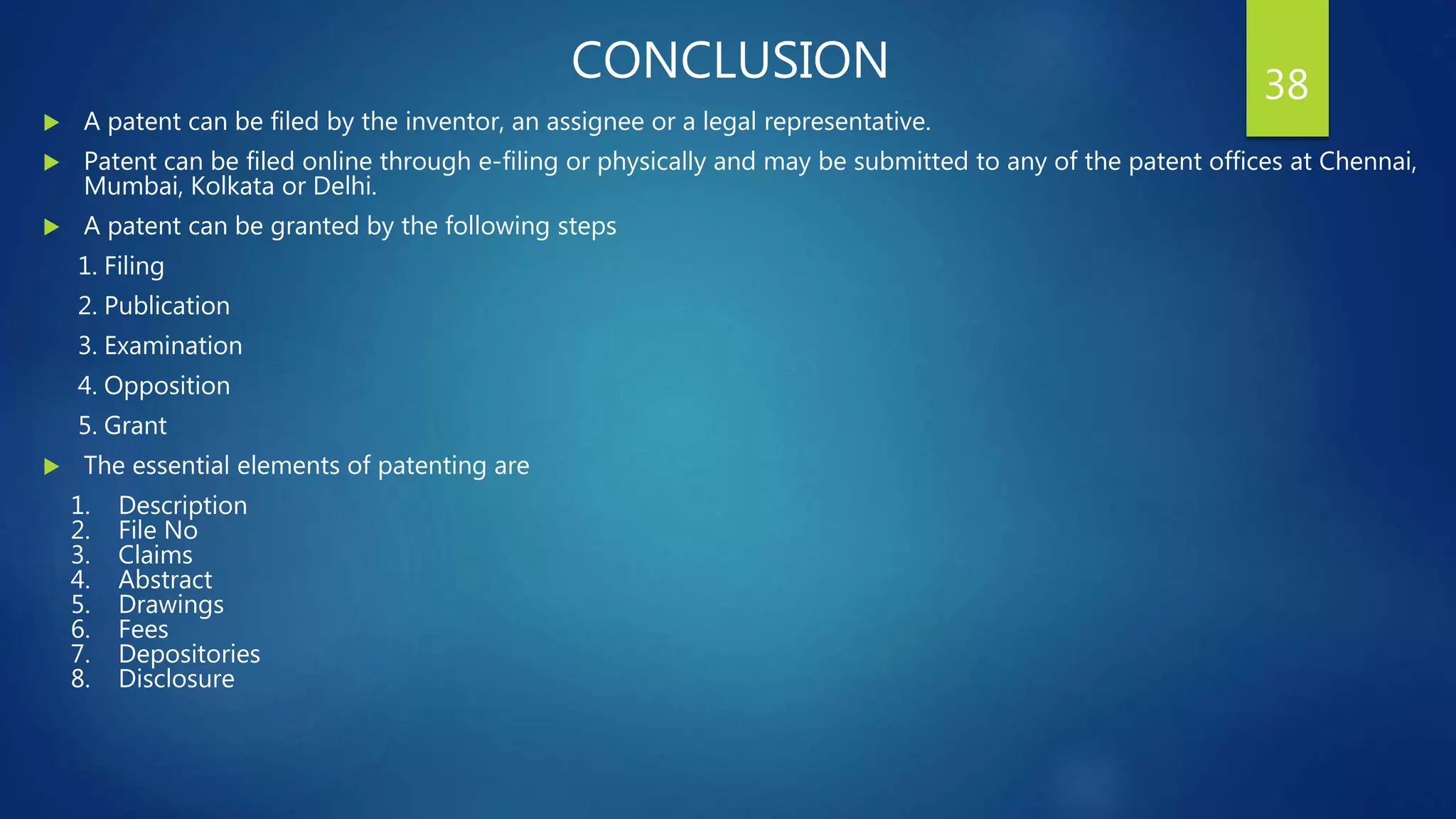 CONCLUSION
 A patent can be filed by the inventor, an assignee or a legal representative.
 Patent can be filed online through e-filing or physically and may be submitted to any of the patent offices at Chennai,
Mumbai, Kolkata or Delhi.
 A patent can be granted by the following steps
1. Filing
2. Publication
3. Examination
4. Opposition
5. Grant
 The essential elements of patenting are
1. Description
2. File No
3. Claims
4. Abstract
5. Drawings
6. Fees
7. Depositories
8. Disclosure
38
 