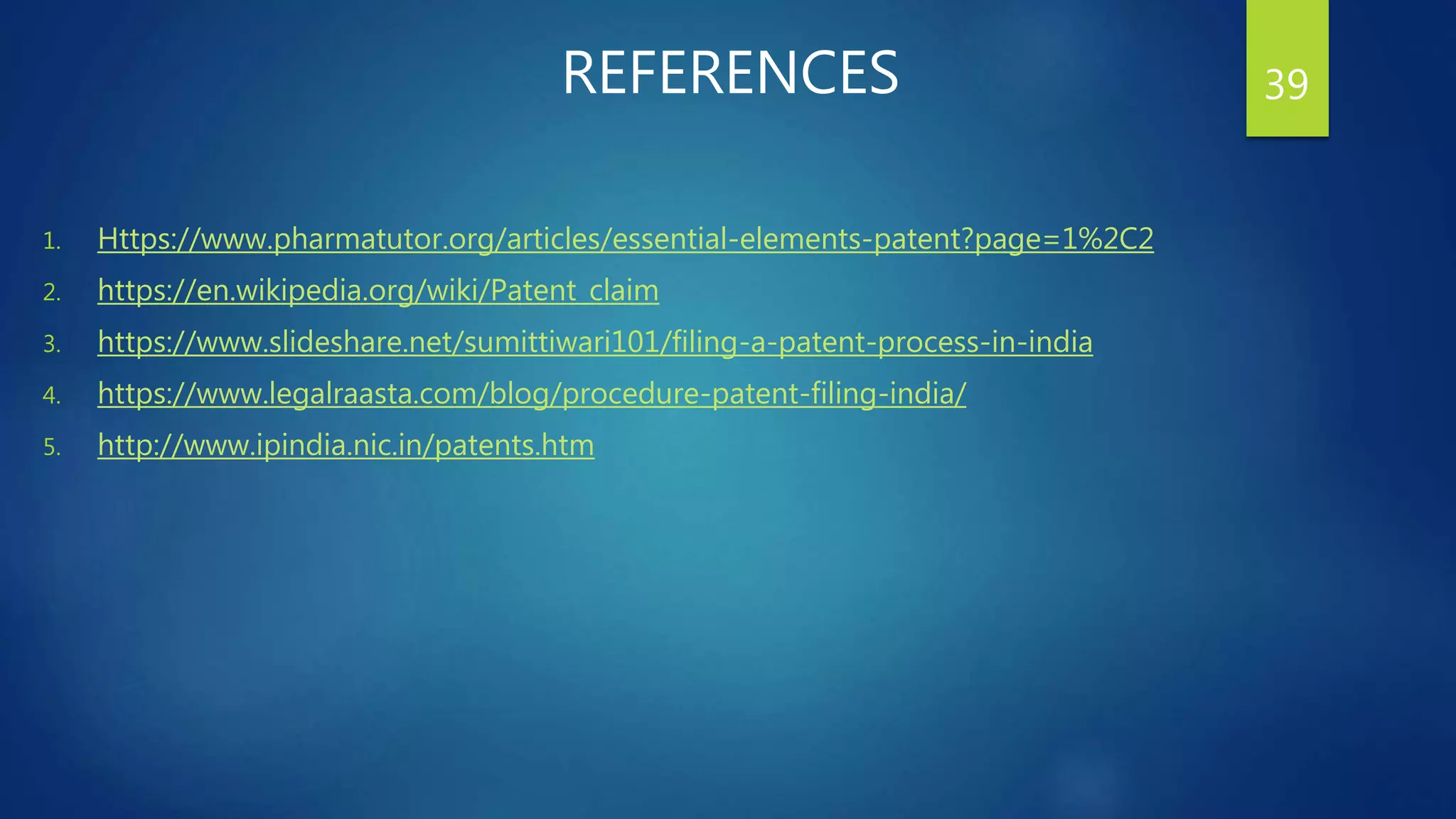 REFERENCES
1. Https://www.pharmatutor.org/articles/essential-elements-patent?page=1%2C2
2. https://en.wikipedia.org/wiki/Patent_claim
3. https://www.slideshare.net/sumittiwari101/filing-a-patent-process-in-india
4. https://www.legalraasta.com/blog/procedure-patent-filing-india/
5. http://www.ipindia.nic.in/patents.htm
39
 