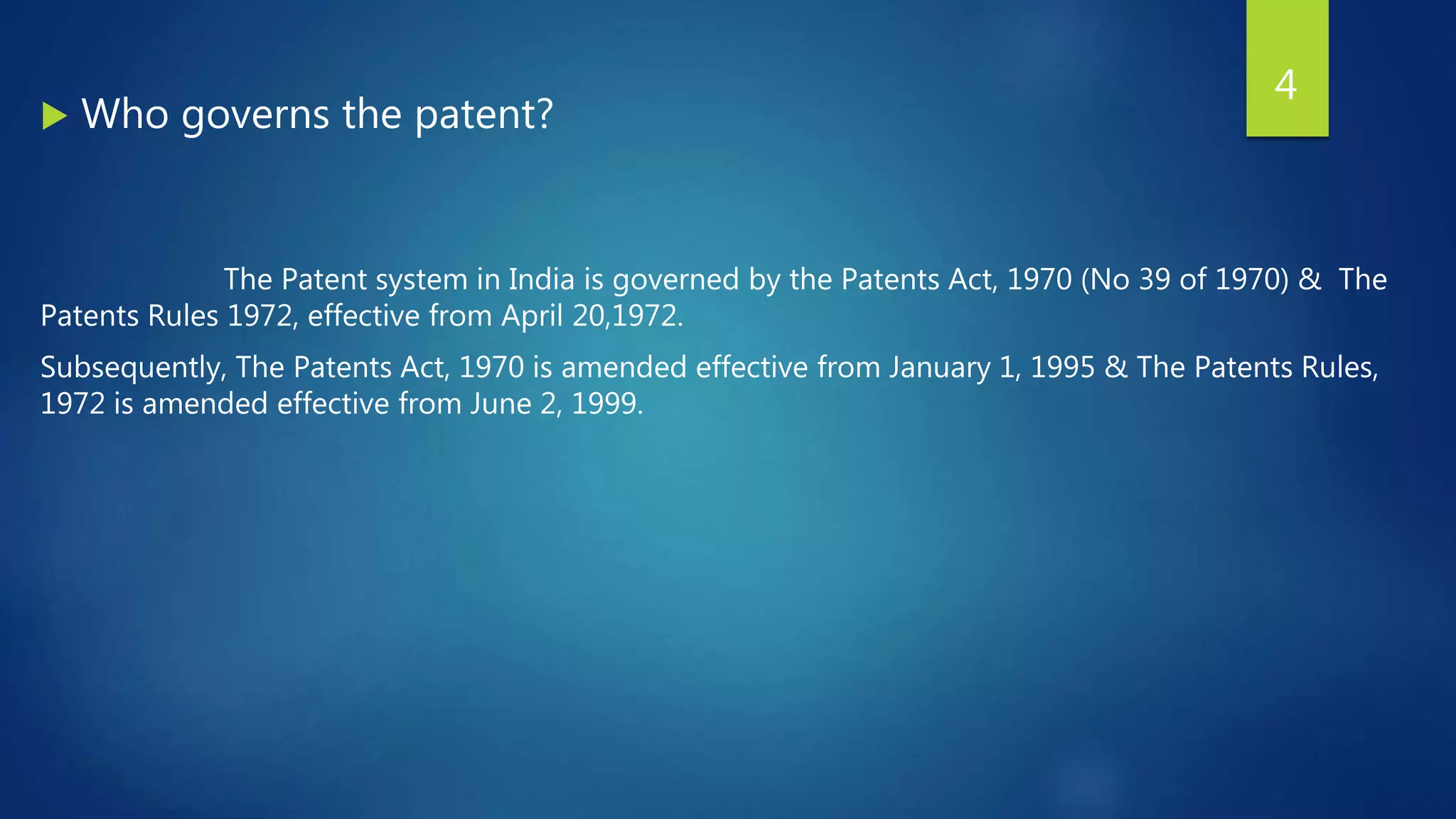  Who governs the patent?
The Patent system in India is governed by the Patents Act, 1970 (No 39 of 1970) & The
Patents Rules 1972, effective from April 20,1972.
Subsequently, The Patents Act, 1970 is amended effective from January 1, 1995 & The Patents Rules,
1972 is amended effective from June 2, 1999.
4
 