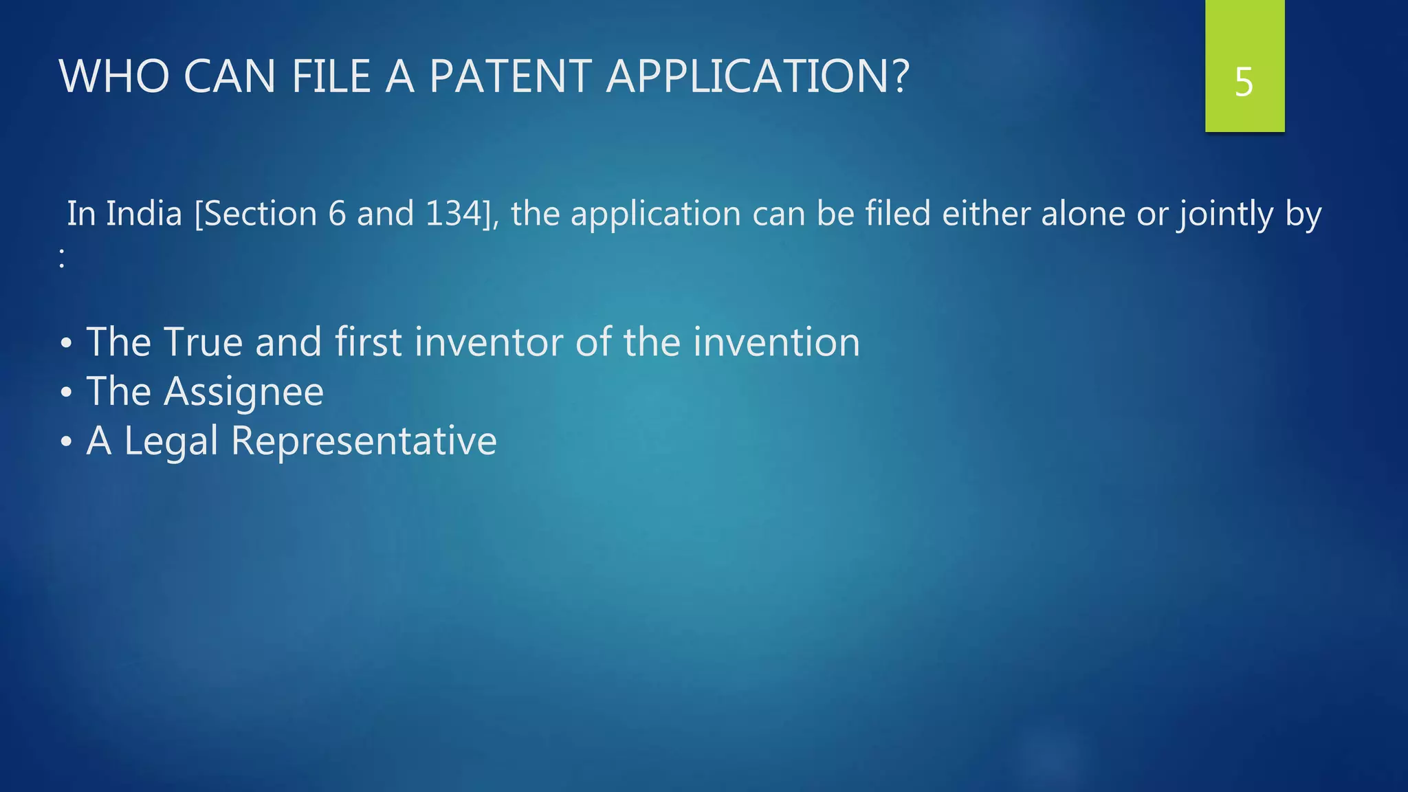 WHO CAN FILE A PATENT APPLICATION?
In India [Section 6 and 134], the application can be filed either alone or jointly by
:
• The True and first inventor of the invention
• The Assignee
• A Legal Representative
5
 