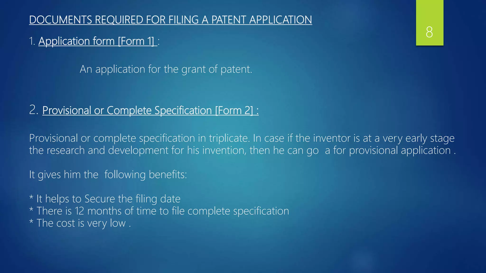 DOCUMENTS REQUIRED FOR FILING A PATENT APPLICATION
1. Application form [Form 1] :
An application for the grant of patent.
2. Provisional or Complete Specification [Form 2] :
Provisional or complete specification in triplicate. In case if the inventor is at a very early stage
the research and development for his invention, then he can go a for provisional application .
It gives him the following benefits:
* It helps to Secure the filing date
* There is 12 months of time to file complete specification
* The cost is very low .
8
 