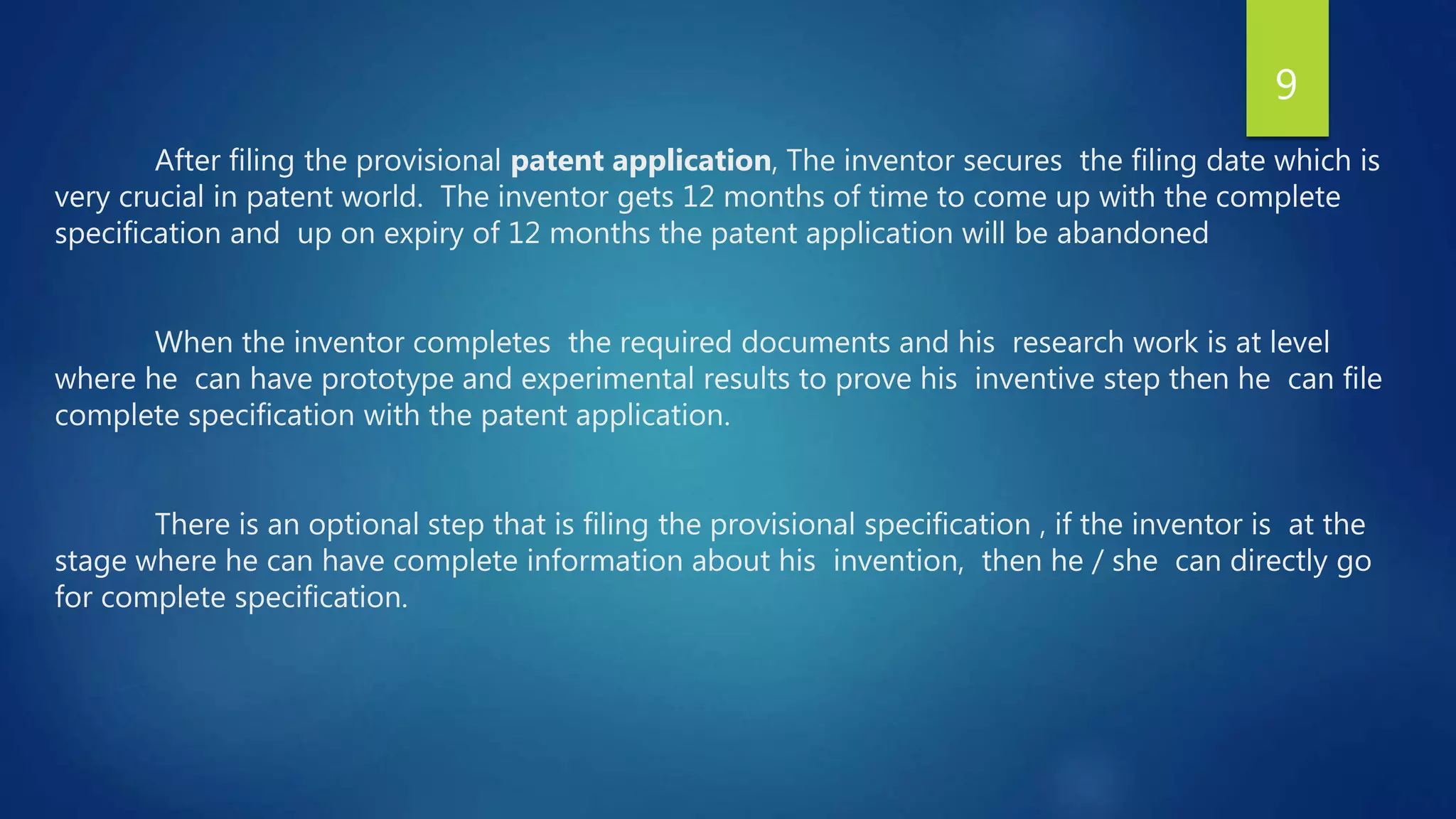 After filing the provisional patent application, The inventor secures the filing date which is
very crucial in patent world. The inventor gets 12 months of time to come up with the complete
specification and up on expiry of 12 months the patent application will be abandoned
When the inventor completes the required documents and his research work is at level
where he can have prototype and experimental results to prove his inventive step then he can file
complete specification with the patent application.
There is an optional step that is filing the provisional specification , if the inventor is at the
stage where he can have complete information about his invention, then he / she can directly go
for complete specification.
9
 