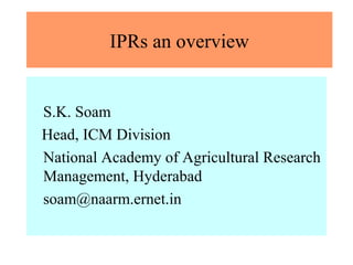 IPRs an overview 
S.K. Soam 
Head, ICM Division 
National Academy of Agricultural Research 
Management, Hyderabad 
soam@naarm.ernet.in 
 