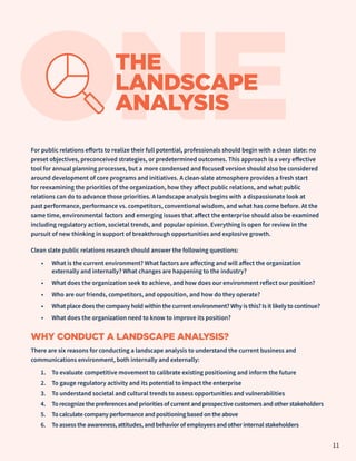 ONE
THE
LANDSCAPE
ANALYSIS
For public relations efforts to realize their full potential, professionals should begin with a clean slate: no
preset objectives, preconceived strategies, or predetermined outcomes. This approach is a very effective
tool for annual planning processes, but a more condensed and focused version should also be considered
around development of core programs and initiatives. A clean-slate atmosphere provides a fresh start
for reexamining the priorities of the organization, how they affect public relations, and what public
relations can do to advance those priorities. A landscape analysis begins with a dispassionate look at
past performance, performance vs. competitors, conventional wisdom, and what has come before. At the
same time, environmental factors and emerging issues that affect the enterprise should also be examined
including regulatory action, societal trends, and popular opinion. Everything is open for review in the
pursuit of new thinking in support of breakthrough opportunities and explosive growth.
Clean slate public relations research should answer the following questions:
•	 What is the current environment? What factors are affecting and will affect the organization
externally and internally? What changes are happening to the industry?
•	 What does the organization seek to achieve, and how does our environment reflect our position?
•	 Who are our friends, competitors, and opposition, and how do they operate?
•	 What place does the company hold within the current environment? Why is this? Is it likely to continue?
•	 What does the organization need to know to improve its position?
WHY CONDUCT A LANDSCAPE ANALYSIS?
There are six reasons for conducting a landscape analysis to understand the current business and
communications environment, both internally and externally:
1.	 To evaluate competitive movement to calibrate existing positioning and inform the future
2.	 To gauge regulatory activity and its potential to impact the enterprise
3.	 To understand societal and cultural trends to assess opportunities and vulnerabilities
4.	 To recognize the preferences and priorities of current and prospective customers and other stakeholders
5.	 To calculate company performance and positioning based on the above
6.	 To assess the awareness, attitudes, and behavior of employees and other internal stakeholders
11
 